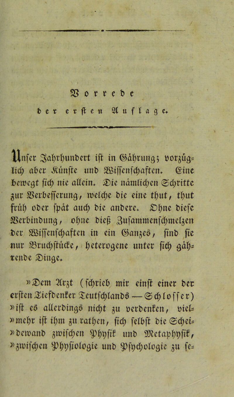 / 33 o r r c b e ber etfleit Auflage* / Xlnfer ^afyrfyunbert ift in (Störung $ borstig* lid; aber fünfte unb 2ßi|fertfd;aften* ©ine bemegt fid; nie adein* 3)ie namüd;en (Stritte gur 23erbefferung, meid;e bie eine tyut, tl;ut früf) ober fpät aud; bie anbere* £>i)ne biefe SBerbinbung, ofyne bieß 3ufammenfd;metäett ber SSiffenfdjaften in ein ©anjed, ftnb fte nur $8rud;ftüd:e, heterogene unter fid) gaty* tenbe 2>iuge«. »£)ent 2Crgt (fdjrieb mir einft einer ber erften £iefben?er Seutfd;tanbS — @d) to ff er) »ift e6 aderbingS nid;t §u üerbenfett, mtU »mehr ift i^nt $u ratl;en, fid; feibft bie ©d)ei= »bewanb jmifc^en $phhfi£ unb SQ£etaj)f)t)fif, »3nufd;cn #>hhfiotogie unb $ft;d;ologie $u fe=