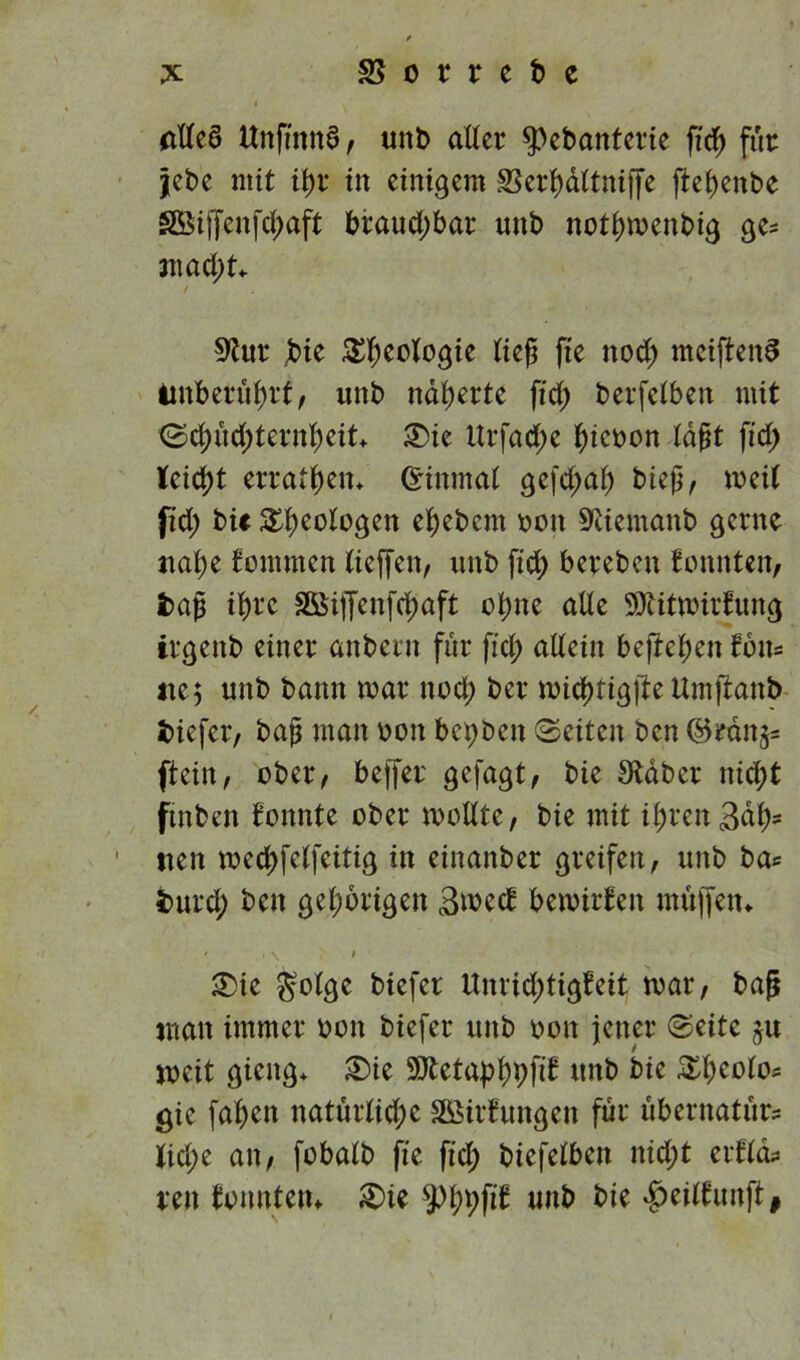 (ttteö ttnfiitnd, «nl> aUer ^ebanterie fid) für jebe mit it)r in einigem SSerl)dltniffe jteljenbe SÖiffenfd;aft braud;bar unb notljmenbig ge* mad;t* / 9tur Jbie Geologie tief fte ttod; meiftenS Unberührt, unb näherte fid) berfetben mit ©d)üd;ternlS)eit* 3)ie Urfad;e tyieoon laßt fid; lcid)t erraten* (Einmal gefefwf) biejj, weit fid; bi* Geologen efjebcm oon Sfäemanb gerne ttafye tommen tieffen, unb fid) bereben tonnten, tag i^rc 3Öiffenfd)aft ot)ne alte SDiitmirtung irgenb einer anbern für fid; allein befielen tbits ne$ unb bann mar nod; ber midjtigfte ttmftanb fciefer, bajj man oon bct)bcit ©eiten ben ®tänj* ftein, ober, beffer gefagt, bie Staber nid;t ftnben tonnte ober modle, bie mit if)ren3dl)* 1 tten med)felfeitig in einanber greifen, unb bas fcurd; beit gehörigen 3wct bemirten muffen* - • \ < £)ie $olge biefet Unrid;tigteit mar, bafj man immer ooit biefer unb oon jener ©eite ju meit gieitg* £>ie SSttctabfypfit unb bie £l)eolos gie fabelt natürtid;e Stiftungen für überitatürs tid;e an, fobatb fte fid; biefelbeit itid;t ertlds reit tonnten* £>ie 9%fit uitb bie $ei(tunft#
