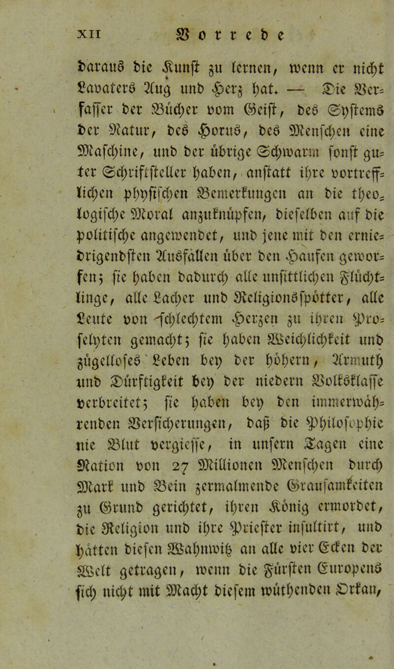fcaraua bie ^«nji gu tcrnen, wenn er nid;t Sanatera 2(ug unb £erg pat — £>ie £kr= faffer ber S3üd;er bom Seift, bea ©pftema bei* SRatur, bea £wrtta, bea Sttenfcpen eine 9ftafd;ine, unb ber übrige (Scpwarm fonft gu= ter ©cpriftfteller paben, anftatt ipre t>ortreff= Kiepen pppfifepen Bewertungen an bie tpeos Kogifd;e SÄoral anguBnüpfen, biefelben auf bie politifepe angewenbet, unb jette mit ben ernie= brigenbften 2CuafälKen über ben Raufen gewor= fett5 fie paben baburep alle unfittlicpen glüept= Kinge, alle ßad;cr unb SKeligionafpotter, alle fieute bon fcpleeptem bergen gu ifjrctx $pro* feilten gemaept 5 fie paben 3&$eieplid;Beit unb gügcllofea £eben bet) ber pbpern, SCrmntp unb Dürftigkeit bep ber niebern SSolkaktaffe »erbreitet5 fie paben bep ben immerwap* renben Berfteperungen, baß bie ^pilofeppic nie Blut »ergieffe, in unfern Sagen eine Nation bon 27 Millionen SDfcenfepen burd; SJtarB unb Bein germaltnettbe Sraufam&iten gtt Srunb gerichtet, iprett Zottig ermorbet, bie Religion unb ipre ^rieftet* infultirt, unb patten biefen SÖapttwip an alle hier Seien ber SÖelt getragen, wenn bie gürften Sitropettö fiel; niept mit SDtad;t biefent wütpenben £>rBan,