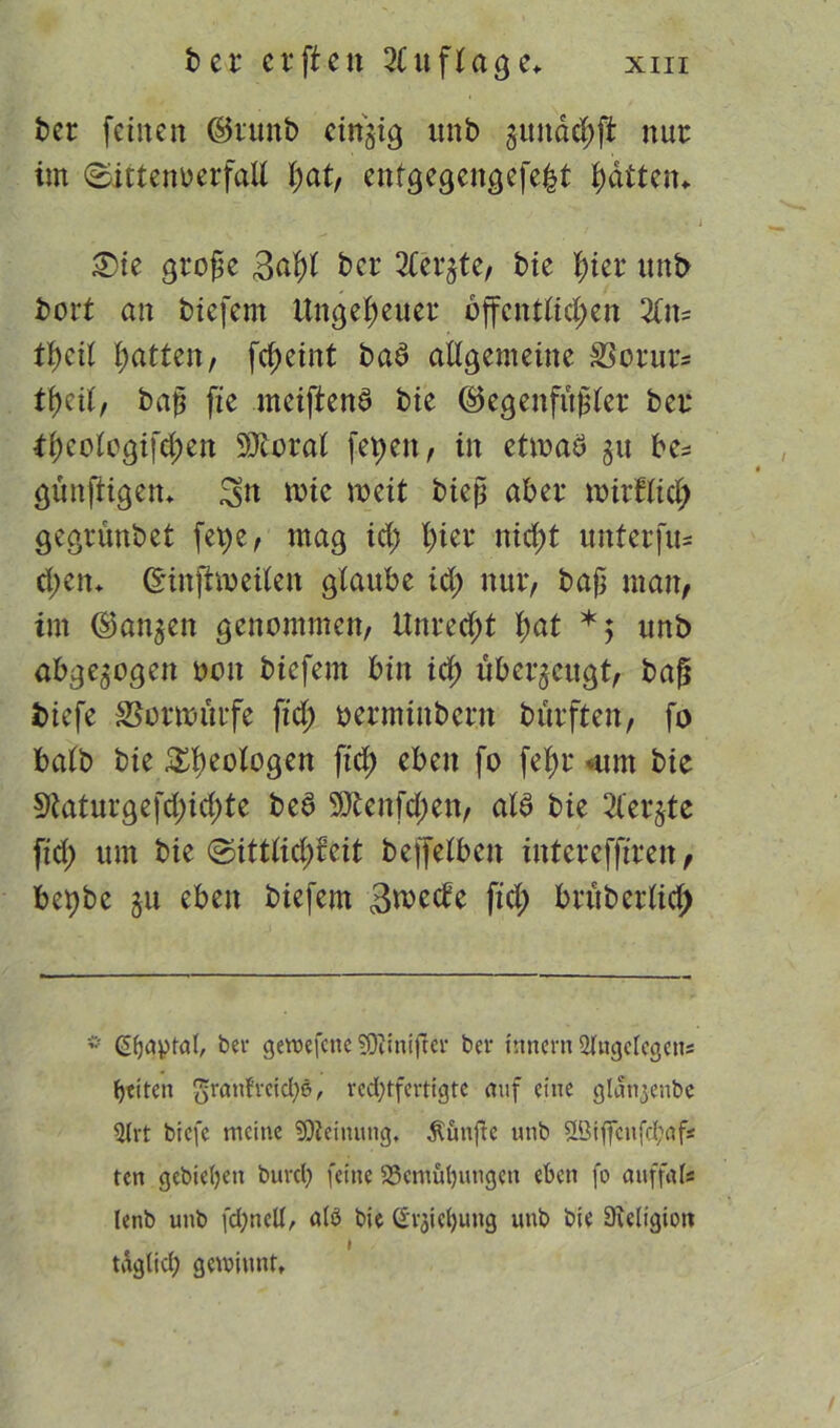 ber feinen ©runb einzig unb jundetyft nur im ©ictenüerfaU l;at, enfgegengefe&t fiatten* £)ie große 3af)t ber 2teqte, bie fiter unb bort an biefem Ungeheuer bffcnttid;en Z\u tficil Ratten, fd;eint baö allgemeine SSorurs tfieil, baß fte meiftend bte (Gegenfüßler ber *f)eologifd;en Sttoral fepett, in etwas $u be^ günfiigett, tote roeit bieß aber toirflid; gegrunbet fet;e, mag id; fiter niefit unterfu- cfiett* ©infhoeilen glaube id) nur, baß man, im (langen genommen, Unrecht fiat *; unb abgewogen oott biefem bin icfi überzeugt, baß biefe Sto würfe ftd; oermiitbent burften, fo balb bie Geologen ftd) eben fo fefir «um bte 9taturgefd;id;te beS 9ttenfd;en, als bte 2tergtc ftd; um bie ©ittlid;ceit beffelbctt interefftrett, bepbc $u eben biefem 3>mäc fid; bruberlid; * Gijaptal, bei- gewefene SDfinißer ber Innern 21ngelegens feiten $ranfreid)6, rechtfertigte auf eine glanjenbe 3(rt biefe meine Meinung, fünfte unb ffitffcnfd;af* ten gebieten burct) feine Bemühungen eben fo auffals lenb unb fchnell, alö bie Srjiehung unb bie 9?eligiort tdgtid) gewinnt.