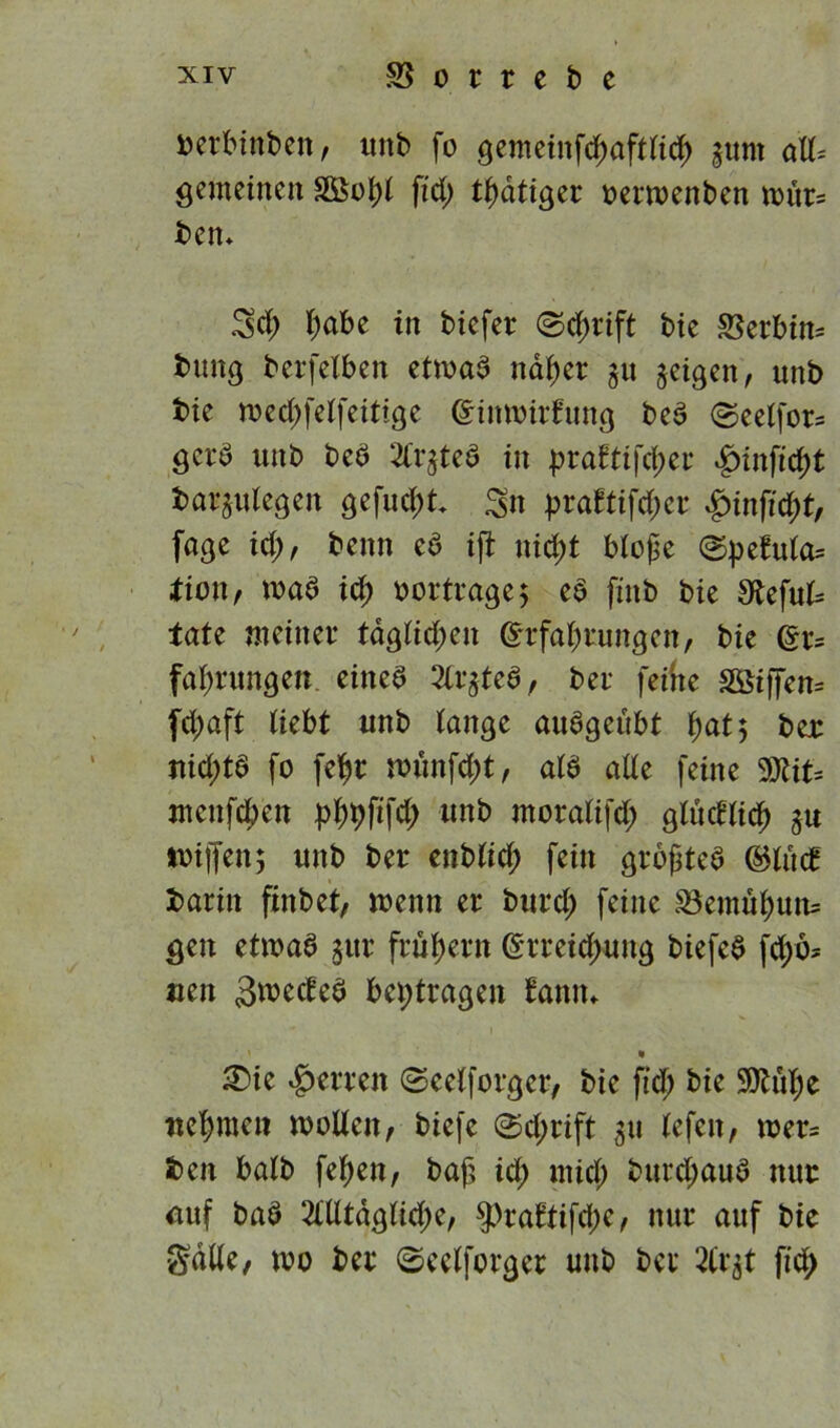 oerbtnben, unb fo gemeinfchaftfich gtmt oiU* gemeinen fid; thatiger oerroenben mür- ben* cf) f)abc in bicfer ©d;rift bie SSerbin- buitg berfefben etmaa naher $u geigen, unb bie rced;felfeitige Einmitfung bea ©eeffors gera unb beb ^l'qtea in J?raftifd)er *g)infxcf>t barjulegen gefugt Sn pra£tifd;cr £unftd;f, fage id;, beim ca ift nid;t bloße ©pefufa= lion, maa id; oortrage; ea finb bie $>bcfut= täte meiner tdgfid;en Erfahrungen, bie Er- fahrungen einea 2Cqtea, ber feine 28iffen= fd;aft fiebt unb fange auageubt hat 5 ber nicf)tö fo fehr n>unfd;t, afa ade feine 9Xit= menfchen phbßf# «n& moralifd; gludlid) 3U toiffen; unb ber cnb(idf) fein großtea EHiicf barin finbet, menn er burd; feine Bemühun* gen etmaa gur frühem Erreichung biefea fd;ö* uen Smecfea bei;tragen Eann* ' • £>ie Herren @celforgcr, bie fid; bie 9ttül;e nehmen wollen, tiefe @d;rift 311 lefen, mer= ben halb fehen, baß id; mid; turd;aua nur uuf baa 2ltltdglid;e, $>raftifcjK, nur auf bie Salle, wo ber ©eelforger unb ber 2tr^t fid;