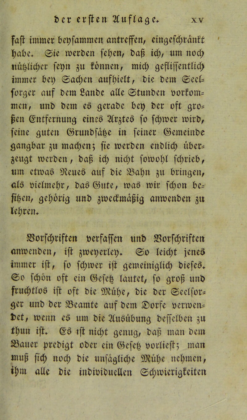 faß immer bepfammen antreffe«/ eingefdjrdnft pabe* ©ie »erben feiert, baß idß, um nod; itupiicßer fepn §u formen, mid; geßiffenttid; immer bep ©ad;en aufßielt, bie bem ©eck forger auf bem ßanbe alte ©tunben ootfom= men, imb bem ed gerabe bei) ber oft gro= ßen Entfernung eined 2Cr$ted fo fd)»er »irb, feine guten ©runbfabe in feiner ©emeinbe gangbar §u mad;en; fie »erben enbtid; über* jeugt »erben, baß id; ntd;t fotooßl fcßrieb, um et»ad 9teued auf bie Baßn $u bringen, atd oietmeßr, bad©ute, »ad »ir fd)on be= fißen, geßbrig unb 3»ecfmaßig an»enben p leerem S5orfcf>riften berfaffett unb 33orfd;riftert umoenben, iß: §»eperlep> ©o Uid)t jened immer iß, fo fd;»er iß gemeinigtid; biefed* ©o fcßon oft ein ©efeß tautet, fo groß unb frucßttod iß oft bie Sittuße, bie ber ©eetfor= ger unb ber Beamte auf bem £)orfe oer»cn= bet, »enn ed um bie 3tudiibung beffctben 51t tßun iß» Ed tß nicßt genug, baß mau bcui Bauer prebigt ober ein ©efeß oortieß} man muß fid; nod) bie unfagtidje 9Jtuße ncßmen, tßm alte bie iubioibuetten ©d;»ierigfeiten 1
