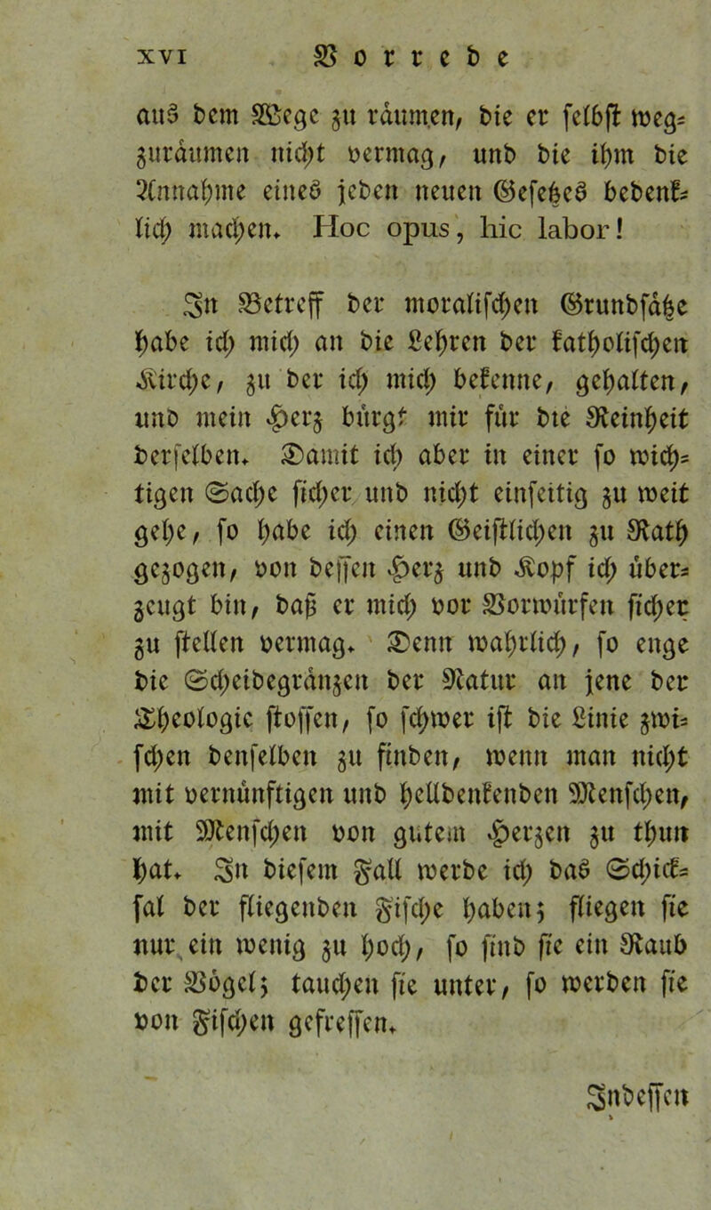 aus t>cm 3ßegc gu rditm.cn, bte er fclbft weg* gurdumen nid;t vermag, unb bie it)m bie SCmtafmte eines jebett neuen ©efebcS bebend lief) machen«. Hoc opus, hic labor! Stt betreff ber moralif<$en ©runbfd|e habe id; mid) an bie Sehren ber fatf)olifd;en Sirene, gtt ber id; mid; befenne, gehalten, unb mein $crg bürgt mir für bte Steinzeit berfelben» 3>amit id) aber in einer fo wid)* tigen ©ad;e ftd;er unb nid;t einfettig 51t weit get;e, fo l;abe id; einen ©eiftlid;en gu £Katl) gcgogett, oon helfen £>erg unb Äopf id; über* geugt bin, bap er mid; oor SBorwurfen fid;er gu ftcllen oermag» £>enn wal;rlid), fo enge bie ©d;eibegrdngctt ber Statur an jene ber Geologie ftoffen, fo ferner ift bie Sinie gwi- fd;en benfelbctt gu fhtben, wenn man nid;t mit oernünftigen unb tyetlbenfenben 9ttenfd;ett, mit 9Äenfd;en oon gutem bergen 31t tym tyat» 3>n biefern galt werbe id; bae> 0d;id- fal ber fliegenbett gifd;e fabelt 5 fliegen fte nur ein toettig gu l;od), fo ftttb fte ein S^aub ber SSogclj taud;en fte unter, fo werben fte oon gifd;en gefreffen» Snbeffcn