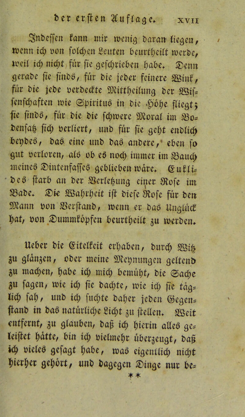 Snbeffen tarnt mir wenig boran (ie^etr ^ wenn id; non fold;ett Leuten beurteilt werbe, wcil id; nid)t für fie gcfc^rtebcn f)abe* 2)enn öcrabe fte ftnbb, für bie jeber feinere SSinf, für bie jebe oerbetfte 9Äittf>eilung ber SÖifs fenfdjaften wie ©piritub in bie ,pf)e fCiegt ^ fte finbb, für bie bie fd;were SKoral im 23o. benfa^ ftd; oerliert, unb für fte gef)t enblid> bepbeb, bab eine unb bab anbere, eben fo gut verloren, alb ob eb nod; immer im S5attcf> meines £)intenfaffeb geblieben wäre* (ZuUu •bca (tarb an ber SJertefcung einer S^ofe im SSabe* ®k $8al)v1)cit iß biefe Stofe für ben SDtann oon SJerfianb, wenn er bab Unglück l;at, oon £)ummtbf>fen beurtljeilt 3U werben, Ueber bie Cntelfeit ergaben, bitrd; 3Si£ äu glanzen, ober meine SDtepnungen gelten*) gu machen, tyabe id) mid) bemüht, bie ©ad)e gu fagen, wie id; fte bad)te, wie id; fte tag. li$ faf) / unb id; fud;te batyer jeben ©egen, panb in bab natürlid;e £id;t 31t (Mein SSeit entfernt, 3U glauben, ba£ id) l;ierin alleb ge. leiftet f)dtte, bin id; oielmefw überzeugt, ba& oieleb gefagt f)abe, wab eigenllid; nid;t $ierf)er gehört, unb bagegen £>inge nur be.