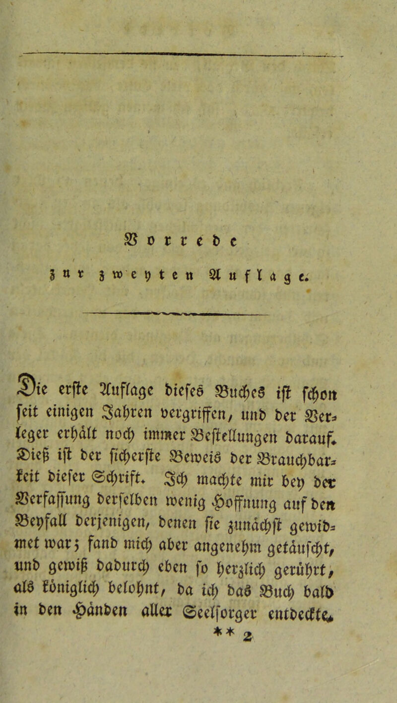 •># t SS o t t e b c / H* i W ■ e 9 t e tt Auflage. ®ie crfle Auflage biefee 58u*c3 i|i fdjott feit einigen Sagten »ergriffen, imb bet Ser» leget erhält nod; immer Scftellungen batauf. Sief ijt bet fiff>et|ie SSemeiö bet Statuf>bar* feit biefet ©d>rift. 3d; mad;te mit bep bei: Schaffung betfetben wenig Hoffnung auf beit SepfaU berjenigen, benen fie junädjfi gernib» met war; fanb mid; aber angenehm geMufcfit, unb gewif? babutd; eben fo betjlid; geriett, alb Eönigtid; belohnt, ba id) ba§ Sud; ball) in ben >f)änbeii aller ©eelfotget eiubcdte* ♦ * 2