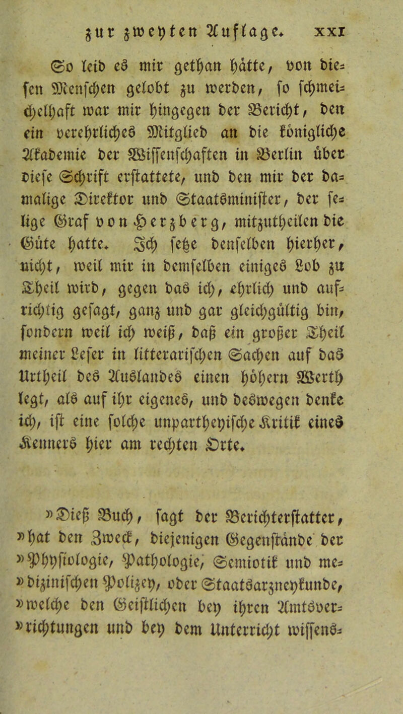 ©o leib ed mir gettyan fyüite, oon bie* feit 9Jlenfcf>en gelobt gu merben, fo fdjmeis cpelpaft mar mir hingegen ber Bericht, beit ein oereßrlidjcd 9)ütglieb an bie foniglidje 2lfabemie ber BMffenfdjaften in Berlin über riefe ©d;rift erftattete, unb ben mir ber bas malige 3)ireftor unb ©taatdminijier, ber fe* lige feraf bcn|)er£berg, mitjut^eilen bie ©üte ^>atte* 3$ fefce benfelben f)ierl)er, uid)t, meit mir in bcmfelben einiges 2ob &beil wirb, gegen bad id), efyrlid) unb aufs ridnig gefagt, ganj unb gar gleichgültig bin, fonbern meil id) weiß, baß ein großer $$eit meiner befer in litterarifd)en ©acf)cn auf bad ttrll;eil bed 2Cudtanbed einen hohem Sßertl) legt, ald auf ihr eigenes, unb bedwegen benfe id;, ijt eine foldje unparthet)ifd;e Äritif eine$ Äennerd l)ier am red)tcn £)rte* »^ieß Bu$, fagt ber Bcridjterjktter, 30 h^ ben 3med, biejenigen ©egenftdnbe ber »9>^(iotogie, Pathologie, ©emiottf unb me* »bi^inifd;en Police#, ober ©taatdarjnehfuttbe, »welche ben ©eiftlidjcn bet) ihren 2Cmtdoer= »rid;tungcn unb beb bem Unterricht wiffends