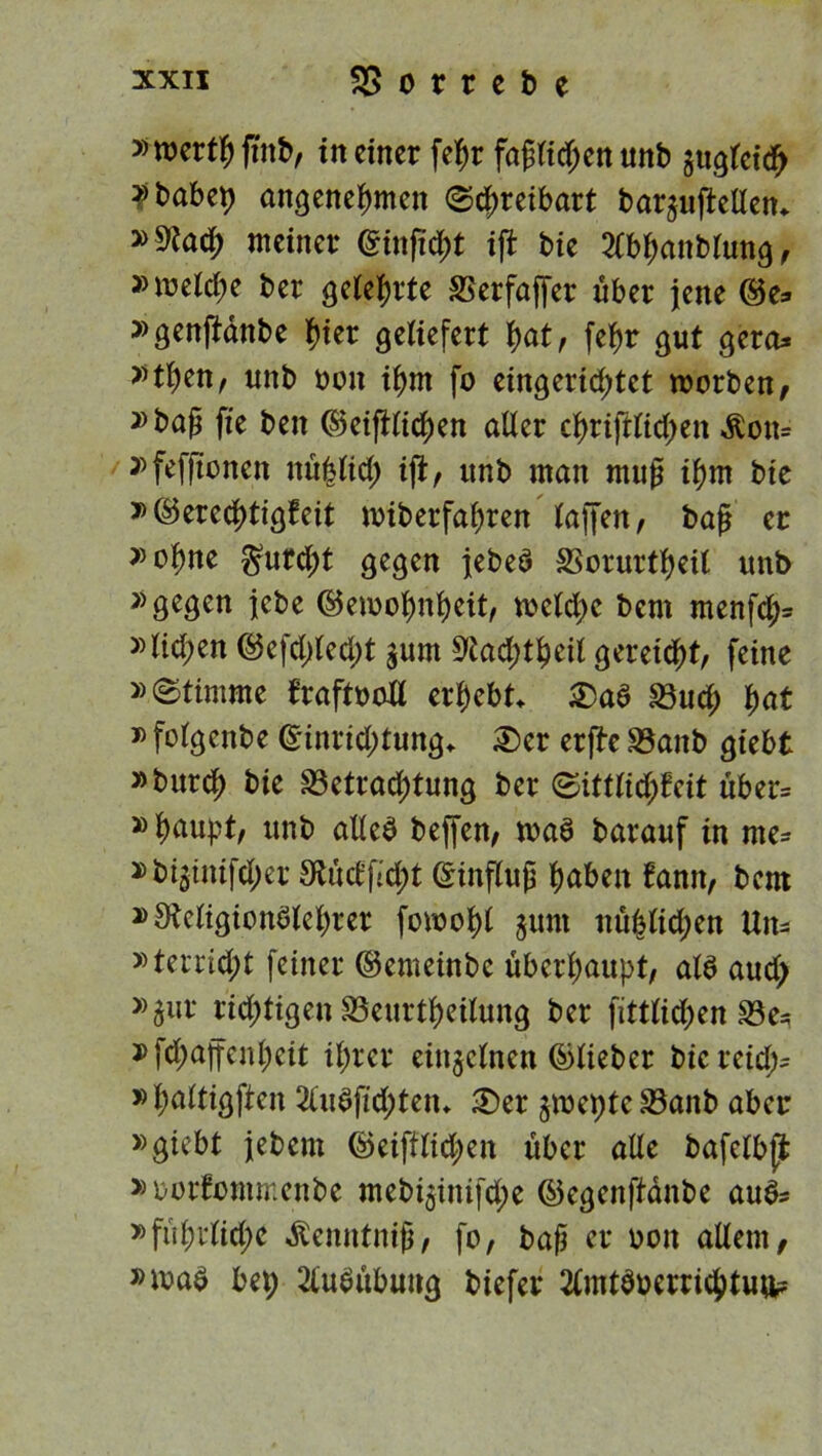»roertf) ftttb, in einer fehr faglid;enunb ^gleich »tabep angenehmen (Schreibart baquftellen* »S?adh meiner (ginficht ift bie 2Cbhanblung, »welche ber gelehrte SSerfajfer über jene Ge* »genftdnbe hier geliefert hot, fehr gut gera^ »then, unb oon ihm fo eingerichtet worben, »bajj fie beit Geglichen aller christlichen Äon= »feffienen nüblid) ift, unb man mug ihm bie »Gerechtigkeit wiberfahren taffen, bag ec »ohne furcht gegen jebeä SSorurtheil unb »gegen jebe Gewohnheit, welche bem menfd> »lid;en Gefd)led)t §um Stad;thcil gereift, feine »Stimme kraftvoll erhebt £)a$ «Buch hot »folgenbe Ginrid;tung* £>er erjte ©anb giebt »burch *>ie Betrachtung ber Sittlichkeit über* »haupt, unb alles beffen, was barauf in me- »bijinifeper £Rucef*d>t Ginflug hoben kann, bem »SMigionölehrer fowohl $um nühlid;en Uit= »terrid;t feiner Gemeinbe überhaupt, als aud> »^ur richtigen Beurtheilung ber fittlidjen ©e=? »fd;offenheit ihrer einzelnen Glieber bicreid> »haltigften 2luSfici;ten* 2)er gwepte ©anb aber »giebt jebem Geiftlid^en über alle bafelbjit »oorkommenbe mebt$inifd;e Gegenftdnbe au&* »führlid;e ^enntnig, fo, bag er oon allem, »wad bep Ausübung biefer 2lmtöüerrichtu^