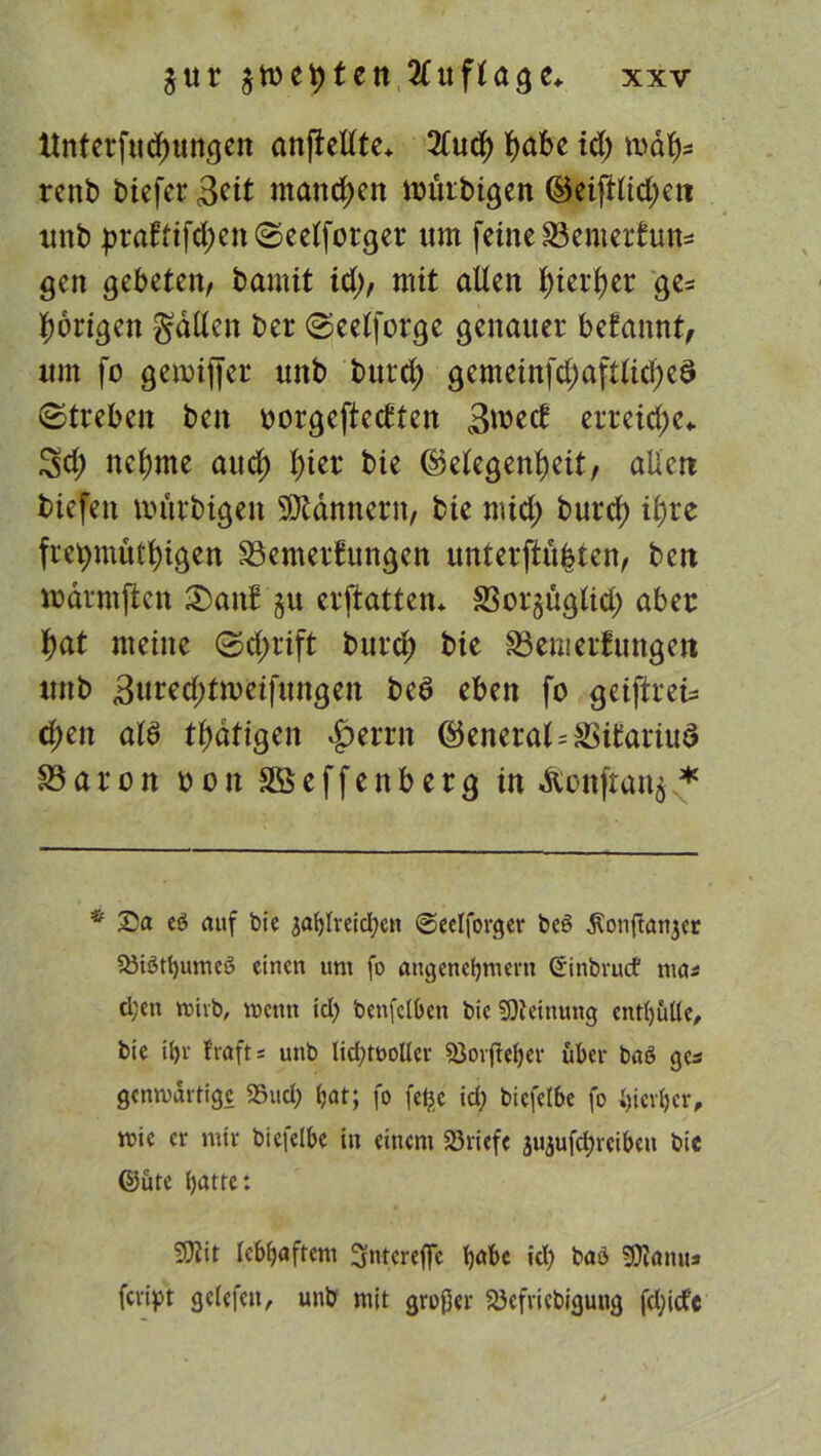 ttnterfudjungen anftellte* 2lud) tyabe id) roäf)* renb biefer 3^it manchen nritrbigen (Beifilmen unb praftifd;en©eelforger tun feine Bemerkung gen gebeten, bamit id), mit allen J>ierb>er ge* porigen galten ber Seelforge genauer begannt, um fo gennffer unb burd; gemeinfd;afttid)eö Streben ben oorgefteckten 3weck erreiche«, ^d; neunte aud) l)ier bie ®etegenf)eit, allen bicfett nntrbigen Scannern, bie mid; burd) i£)re freimütigen Bemerkungen unter(iü|ten, ben marmftcn 3)mtk §u erftatten* Bor^ügtid) aber t)at meine Sd>rift burd) bie Bemerkungen unb 3ured;tmeifungen bed eben fo geiftrets d;eit ald tl)dtigen £errn ©eneral=Bikariud Baron oon SÖeffenberg in &onftan$ * * Sa eö auf bie jahlreidpcn ©eelforger beö Äonftanjer $Mötl)umeö einen um fo angenehmem ©inbrucf ma* d;en roirb, menn icl) betreiben bie Meinung enthülle, bie ihr frafts unb lid)tt>oller föorjlehcr über baö gcs gcnmartigc 25ud) iat; fo fe^.e id; biefelbe fo hierher, mie er mir biefelbe in einem 23riefe juaufcircibcii bie ©üte heute: ‘Sftit lebhaftem 3nteref]Te h^be id) baö 9)ianu* fevipt gelefeit, unb mit großer Söefriebigung fdjicfc