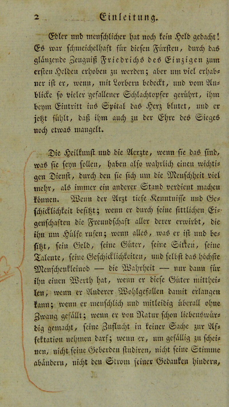 ©blcr unb menfdjltdjer X;at nodj fein J^etb gebadet! ©ö noav fdjmcidjelfyaft für btefen dürfen, burd) baö gldtijenbc »Jeugttiß 5*ricbrid)6 be6 ©tneigen jum erften gelben erhoben 51t werben; aber um t>tcl crljab? iter tffc er, wenn, mit Korbern bcbccf’t, unb t>om 2tns Hiebe fo Bieter ‘gefallener ©djladjtopfer gerührt, il;m bci)tn (Eintritt iuö ©pital baö ^erj blutet, unb er jeft ful;lt, baf; il;tn aud; 51t ber ©l;re bcö ©iegeö nod; etwaö mangelt* 2)ic Jgeilftmfl unb bie Slerjte, wenn fie baö ft'nb, waö fie fct;n (ollen, l;aben alfo wafyrlicf) einen widjtis gen .Dtcnft, burdj ben fie fid) um bie ?Oien(d)l)eit Hel tnelbr, alö immer ein anberer ©tanb öerbient madjeu fbnnctn $ßenn tcr 3lrjt tiefe ^enntniffe unb ©es fdjicflidffcit befift; wenn er burd) feine fittlidjen ©iV genfdjaftcn bie fyreuubfdjaft aller bercr erwirbt, bie il;n um $ulfc rufen; wenn atleö, was? er ift unb ha fi|t, fein ©elb, feine Guter, feine ©tden, feine Talente, feine ©efdjicflidjfcitcn, unb fclbft baö l;6d)fre ?Dbcnfd)enflcinob — bie 9ü$al;rl;eit •— nur bann für il)it einen 5Bcrtl; l;at, wenn er biefe Guter mittl;ei* len, wenn er 2tnberer 5Bol;lgcfallen bamit erlangen fann; wenn er menfdfltd) unb mitlcibig überall ohne gwaug gefallt; wenn er v>on Sftatur fdjon liebenöwurs big gemad)t, feine gufludjt in feiner @ad)e jur 3Xfs feftatien nehmen barf; wenn er, um gefällig $ufäei* neu, nid)t feine ©eberben ffcubiren, nid;t feine ©timtne abdnbcrn, nid;t bett ©tvom feiner Gebauten fyiubev».