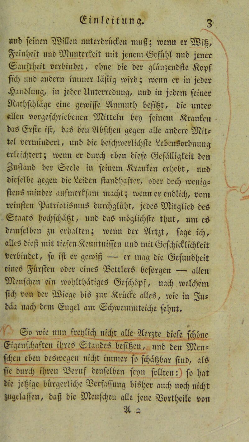 t n f e i t u n $. nnb feinen Riffen unterbrücken muß; wenn er £8i|, Reinheit uub SDluntcrfeit mit jenem @cfü()l nnb jener ©auftheit pcrbinbet, ohne1 bte ber gldigcubftc d\opf ftd; mtb aubern immer laftig wirb; wenn er in jeber 4?anbfung,- in jeber Untcrrcbung, nnb in jebem feiner 9mthfd;ldgc eine gewijfe Slnmutl; heftet, bie unter «Ucit Porgefd;ricbcnett Mitteln bet; feinem Traufen baö (h'flc tfr, baS ben Qlbfdjeu gegen alle anberc 3*)ut« tel perminbert, uub bie bcfd;wcrlid;fle ScbcnSorbmtng erleichtert; wenn er burdj eben biefe (Gefälligkeit bett ^uftanb ber (Seele in feinem Uranien erhebt, nnb bicfclbc gegen bie Reiben ftanbijaftcr, ober bodj wenig« ffenS mtnbcr anfmerffam macht; wenn er eublid;, pom reiußen Patriotismus burd;glul;t, jcbcS SPZitgtceb bcS (Staats hochfd;d|t, unb baS m6glid;fte tl;ut, um cS bcmfelben 31t erhalten; wenn ber Slrtjt, fage id), alles bieg mit tiefen Svcnntnijfen uub mit@cfd)icklid;fcft Pcrbinbet, fo ift er gewiß — er mag bie 0efunbl;cit eines durften ober eittcS -23cttlcrS beforgen — allen SOicnfdjcn ein wohltätiges @cfd;&pf, nad; welchem fid) Pon ber SÖßicge bis jur drucke alles, wie in ^us bda nach Sngcl am ©d;wcmmtcid)e fel;nt, ©0 wie nun frcplid; nijl&ge C?tcrgtc biefe fd;6nc gigenfehaften t'hreS ©tanbcS beffen, unb ben SDlen* j^en eben bcSwcgen nicht immer fo fd;d|bar ftub, als ftc bttrd) ihren S3cruf benfelben fcpn foÜtcn:) fo l;at bie jeßige burgerlidjc ®erfaff«ng bisher and; noch ntdf;t juge laßen, baß bie S0lcnfd;eti alle jene 93cvtl;cilc pon 31 a