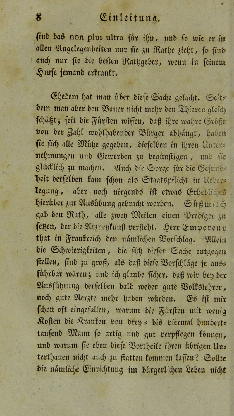 frnb ba$ non plus ultra für t(;n, unb fo wie er in oÜen Slttgelegcnhciten mir ftc ju 3M;e 31tel;t, fo ftiib öud) mir fie bie befielt Otatfygeber, wenn in feinem $aufe jemanb erfranft» (Siebent bat inan über bfefc ©adje gelacht» ©eft^ betn man aber ben 53aner nicf)t mefyr beti gieren gletd) fd)d|t; feit bie ^ürflen wfjfcn, bafj il;re wal;re ©rüfje i)on ber Qodji wofytfyabenber ^Bürger abl;dngt, f;abcn fie ftdb) alle 5QXub)e gegeben, biefelbett ttt ihren Unters ttel^nttngen unb (bewerben ju begünfligen , unb fie glücf'lid; 31t madjeit* $(ud) bie ©orge für bie ©efunbs K;eit berfelben laut fcf>on alb ©taatöpflidjt in lieber* tegung, aber nod; nirgenbö ift etwab Erhebliche^ hierüber jitr Qlubübung gebrad)t worben* © ü f in! {d) gab ben IKatb, ade jwci) SDicilcit einen -Prediget ju fcfeit, ber bie 9frjnct)funfl vcrflel;t» Jgerr © nt p c r c u r t(;at in Jrattf reich ben ttdmlidjen fBprfdjlag» ^Ulcin bie ©djwierigfciten, bie fid) biefer ©act)e entgegen fledeit, ftttb ju groß, alö baf biefe 3Sorfd)ldge je aus? fül;rbar waren; unb id; glaube fidler, baf; wir bet; ber 9fubfüf;rung berfelben halb weber gute 3SolBic(;rer, ttod; gute Qlct^te utel;r I;aben würben» E6 ift mir fd^oit oft eingefallen, warum bie J'ürficn mt‘t wenig Sofien bie Traufen von brep s bib viermal l;mtberts tanfenb SDJann fo artig mtb gut verpflegen f butten, unb warum fie eben biefe SSortfyeilc ihren übrigen Uns tertpanen nid;t and; 311 flattcn fommen laffen? ©ollte bie ndmlid)e Einrichtung int bürgerlichen £eben nid;t