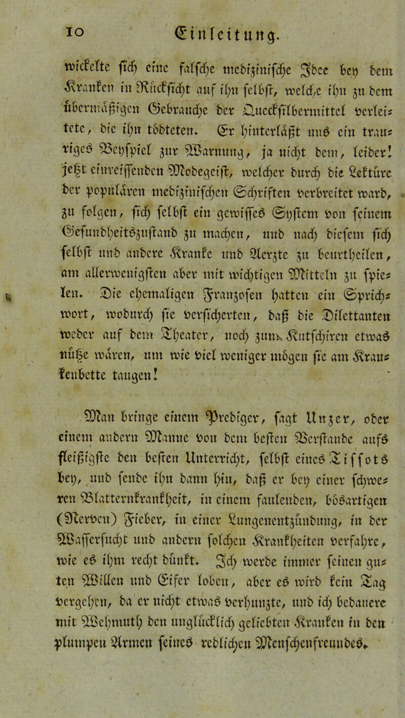 riefelte fid) eilte falfdje mcbf|inifdje ^bce bet) teilt Oranten in Outckfid)t auf t(;it felbft, welche t(;n 311 bem ubrnitdfjigen ©ebrandje ber Bluccffilbermittcl vcrleis tctc, bfc t(;n tobteten. St* I;tnterl(S$t und ein trau« tigeö 53et)fpiel gut* 5Barnuttg, ja nicht beut, fefberI jc|t einreijfenben 50?obegeifl, weld)cr burd) bie Sektürc ber populären mebr^iitifdjen ©djriften Verbreitet warb, 311 folgen, fid? felbft ein gewiffeS ©pjtcnt Von feinem ©cfunb(;eitö3u(tanb 31t machen, unb ttadj biefem ftdj felbft unb aitbcrc Traufe unb 3lcrjte ju bcurtfeilen, am aderwenigften aber mit wichtigen Mitteln 311 fpies t, len. Sie ehemaligen ^Ttranjofen hatten ein ©pridj* »ort, woburdj fie Verfütterten, ba0 bie Dilettanten weber auf bem 2!l;eatcr, noch 3uhk Kutfdjircn ctwaS nu|e waren, um wie viel weniger mögen fie am Kraus fett bette taugen! Sttatt bringe einem ^rebiger, fagt Unser, ober einem anbern SDtinnc Von bem befen &krfkattbc aufS flcijjigfe ben befreit Unterricht, felbfk eiiteSSiffotS bei), unb fenbe ihn bann hin, baf er bei; einer fdjwcs ren 53latternfranfhcit, in einem faulenbett, bösartigen (SterVcn) Richtt, in einer ßmtgenentsünbnng, in ber 5Bajfcrfud)t unb anbern foldjcn Krankheiten Verfahre, wie cS il)m recht bünkt» ^d; werbe immer feinen giu ten SOßillen unb Eifer loben, aber cö wirb fein Sag Vergehen, ba er uidjt etwas Vcrhnngtc, unb idj bebauere mit ^Behmuth beit unglücktidj geliebten Kranken in beit plumpen kirnten feines rcblid;cn 2Qccnfd)cnfveuubcS,