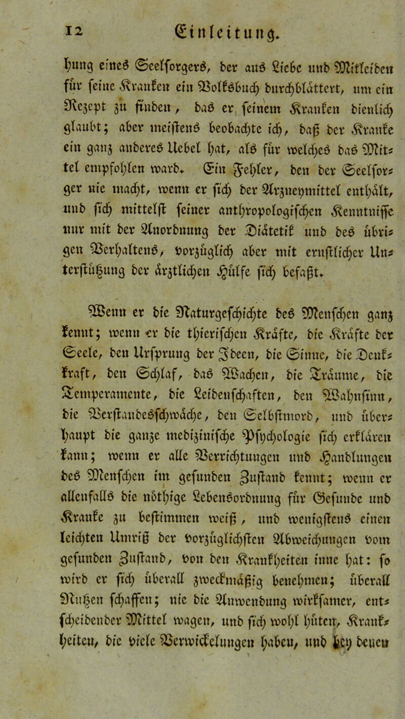 l;mtg cntcö (Scelforgerä, bet auö Siebe uitb ?Dlttlctbc« füt* feine Oranten ein Voltöbuch burdjbldttert, um ein 9vcjcpt 3« ftnben, baö er feinem Traufen bientidj glaubt; aber meiftenö beobad)tc ich, baß ber Trante ein ganj anbercö itcbel hat, alö für meld>eö baö ?0Zits tel empfohlen marb» @in fehler, ben ber Scetfors ger uie madjt, wenn er ftd; ber Slrjuepmittet enthalt, uub fidj mittelfl feiner anthropologifchctt ^enntniffe nur mit ber Qlnorbnung ber Diatctif uub be$ übris gen Verhaltend, »orjügtid^ aber mit ernftlicfyer Uns terftüfung ber dratlidjen £ülfe ftd) befaßt* 5Öemt er bic 91atnrgefd^id;te bed Vfenfdjeit ganj tarnt; meint «r bie tl;ierifd;en Grafte, bie Grafte ber 0cete, beit Urfpruttg ber^beett, bie (Sinne, bie .Deuts traft, bett ©d;laf, bad ^ßad^en, bie Traume, bie Temperamente, bie ßeibenfd^aften, ben VJahnfmn, bic Verftaubedfdjmddjc, ben ©elbftmorb, uub übers l;aupt bie gange mebijinifdje ^)fpd)ologie fid> crfldrett tarnt; meint er ade Verrichtungen unb Jganbluttgett beb Viettfdjctt int gefuttben ^uftanb fennt; meint er adenfadd bie nbtl;ige Sebcttdorbttiutg für ©efiutbc unb Traufe 31t beftimmeit weiß , unb menigßcnd einen leidsten Umriß ber fco^üglfdjftcit Slbmcidumgctt Dom gefuttben gufhntb, bott ben ^raut(;eiteit tnne hat: fo mirb er fid; überad smectmdßig benehmen; überall 9lu§cn fdjaffett; nie bic Slitmcttbmtg mirtfamer, ents fdjeibenber Viittel magett, unb fid; mol;! hüten, Grants heiteu, bic Picle Vermittelungen habcu, unb fccp beueu