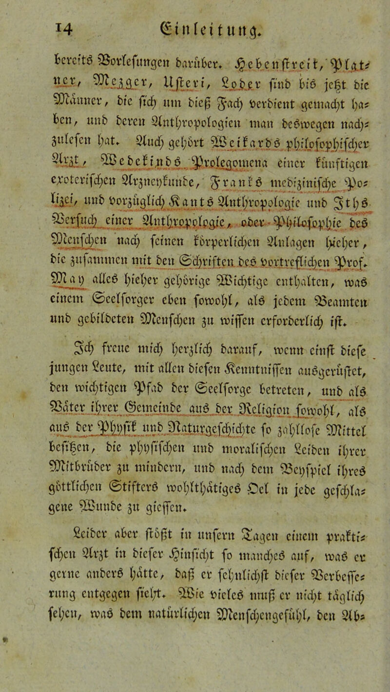 Bereite 35orfefungcn barüBer. JjeBenftreit, ’tyt&A* llcr > Ujteri, Sp b e r fmb Biö jegt bie SDuumer, bie ft'df) um bic0 5*ad) fcerbient gemacht fyas Ben, unb bereu Stntfyvopologicn man bc^tregen nadjs jtilcfcn l;at* 2lud; gcl;6rt ^Beifarbö pl);\(pfopl;tfrf)er 5U'5t, 5Bc beffnbö. ^rplcgomcna einer fimftigen exoterifd^en 2fr3nct)funbe, Jranfö mebijini^e spo? %C!'/ nnb fror^itglitt) ffijt n t ö SlntBroDotoaie unb £$t(;3 ^berfnd] einer -Slnt^v^plpgic, ober • ^iXofu^^ie bcö Mengen itaci; feinen f6rpcvBtd)cn Zulagen Ificfyer, bic jufammen mit ben Schriften be.ü üovtvcflidjcn Jprof. a9 fyiefyer gehörige SBidjtigc enthalten, maö einem ©cetforgcr eben fowotg, atö jebetn Beamten unb gcBÜbcten SQtcnfdjcn 31t mifleu crforbcrOd; ifh 3$ freue utidj fev^fid) barauf, wenn cinft biefe jungen Scutc, mit adcu biefen $enntniffen auSgcruftct, ben roid)tigcn $)fab ber ©eelforge Betreten, unb atß. 53nter il)rer ©emeinbe ou3 ber DleligioitJ^rnnM, aH am? Ber $in)fif unb flUuvgcfdjidjtc fo 3al;ttofe Mittel Bcfifcn, bie pl;i;fifd;en unb moralifdjen Reiben i(;rcr ^ÜiitBrüber 51t minbern, unb nad; bem 53ct;fyicl it;re$ gbttlidjcn ©tifterö wol;W;ätigeö £)ct in jebe gcfd)la* gene 5ßunbe 31t gieffeu* Seiber aBcr fl&gt in unfern Sagen einem pxattU fd)cu Strjt in biefer Jginjtdjt fo mandjeö auf, maö er gerne anberö I;atte, bag er fcl;nIid;(B biefer $3crBcffc« rung entgegen fiel/t» 5Bte tucleö nmg er nid;t tdgtid; fel;cu, waö bem natürli^en SDtenfc^engefül;t, ben 2tb*