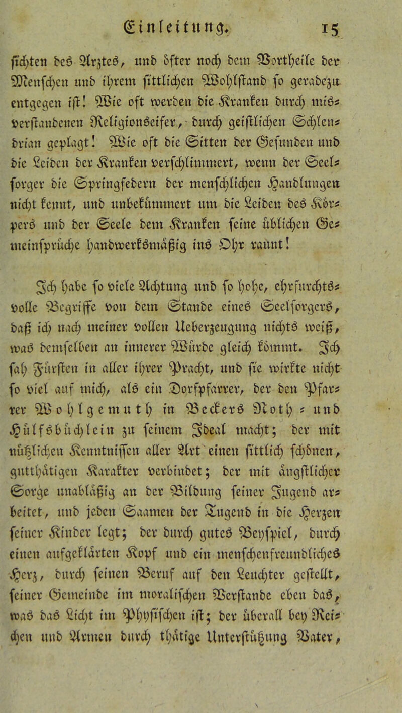 ftdjten bcö Qlrjtcö, unb öfter tted) beut ^Borttycile ber SDieitfdjcit unb il)retn fittlidjen 2öol)lfkanb fo gerabeju entgegen ift! 5Bie oft werben bie Franken burd) miete tterfiaubenen iKcligiott3cifer, burd) geifllidjett ©d)len* brian geplagt! 2Bie oft bie (Sitten ber ©efmibcit unb bic Scibcit ber Traufen t>erfd)litnmcrt, wenn ber ©ccf* forger bic ©pringfebertt ber menfd)ltdjcn Jjanblungen nid)t kennt, unb unbekümmert um bie ßeiben beö Stbv* perö unb ber ©ede betn Franken feine üblidjett @cs meittfprüdje fyanbwerk&ttäffg ittö £>l;r raunt! ^d) fyabe fo tttde 2ld)tung unb fo l)ol)e, efyrfurdjtlte i)oüc begriffe bott betn ©taube eine6 ©edforgerS, baf id) ttad) meiner Sollen tteberjeugung nid)t3 weip, waö betnfekben an innerer Söürbe gl cid) kömmt* 3>d) fal) dürften in aller il;rer ^Dradjt, unb ftc wirkte ttidjt fo Diel auf midj, alb ein .Dorfpfarrer, ber beit sPfars rer 0 l) t g e nt u 11) in 53eckerö 9eotl) * unb ^ülf6büd)lcin 51t feinem ^beat nt ad) t; ber mit uü£lld;en Äcmttniffcn aller £lrt einen fittlid) fdjbnett, guttl)dtigcn $arakter ncrbiitbet; ber mit dngjktidjcr ©orge uttablapig au ber Gilbung feiner ^ugcttb ar* beitet, unb jebett ©aantett ber &ugcub in bie fersen feiner dlinber legt; ber bitrd) gutcö 55et)fpid, burd) einen aufgeklärten $opf unb ein ntenfdtcufrcunblidjeö Jpcrj, burd) feinen $3cruf auf bett £cud)tcr gesellt, feiner Öcnteiitbe im moratifdjen 5Scrfkanbc eben baö, waö baö £id)t ittt ^l)t)ftfd)en ift; ber überall bet) Drei? d)ctt mtb Firmen burd) tfyatigc Unterftüfung &ater,