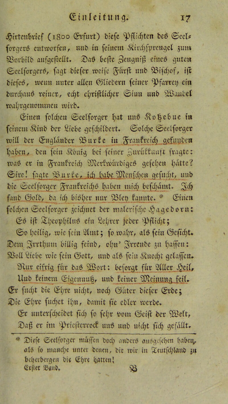 i Hirtenbrief (1800 (Erfurt) biefc sPflid)ten be£ ©cel* forgerö entworfen, unb in feinem ^irdjfprcngcl jum Sßorbilb anfgefretft. 3)aÖ beflc ^eugntfl cincö gute« ©cclforgerd, fagt btefer weife 5‘iwft vßtfd)of, tfc btefcd, wenn unter allen ©liebem feiner Pfarrei; ein burd^auö reiner, echt cyrifUicfier ©tun unb Raubet tval/rgenommen wirb, ©inen folgen ©celforger l;at un6 ^\o§c6uc m feinem $inb ber Siebe gefefjilbert, ©old;c ©eelforger will ber ©uglanber $3urfe in ^ranfreidj gefüllten haben, ben fein J^bnig bet feiner ^urüffunft fragte; wa£ er in ^ranfrcich SiJterfwürbigcö gefeiten l;dtte? ©irc! fagte sB.urfe,-.ich habe cDtenf;ben gefudjt, unb bic ©celforger Jranfrefd;d haben midj befdjamt, ^d) fanb ©olb, ba id) biel;er nur fSlet) fannte, * ©inen foldjett ©celforger 3cid;nct ber malerifd;c ^ageborn; ©0 ift 2!l;copl)ilu0 ein Sel/rcr jeber -J>flid)t; ©0 heilig, wie fein Sltnt; fo wahr, alä fein ©efid)t* •Dem 3rrthlun billig feinb, ol;n5 5rreil&c 51t h<tfi«u: SBoll Siebe wie fein ©ott, unb ald fein Unecht gelaffctu Sftut eifrig für bad dScrt; beforgt für Miller J)eil, Uub feinem ©igcmuiß, unb feiner ffifeinmtg feil, ©r fucht bie ©l;re nicht, noch ©ütcr biefer ©rbe> 2)ic ©l;re fud)ct il;n, bamit fie cbler werbe, ©r unterfdjeibet ftch fo fcl;r bom ©cif* ber 5£elt, £)ag er im ^riefterroef und uub nicht firf; gefallt, 9 iDiefe ©eelforger muffen bod) o.nbcrö aubgefebett haben, alb fo nrand;e unter benen, bie wir in £eutfcl;lanb jn beherbergen bie ©&re littenI (Stftec iDfliib, ^