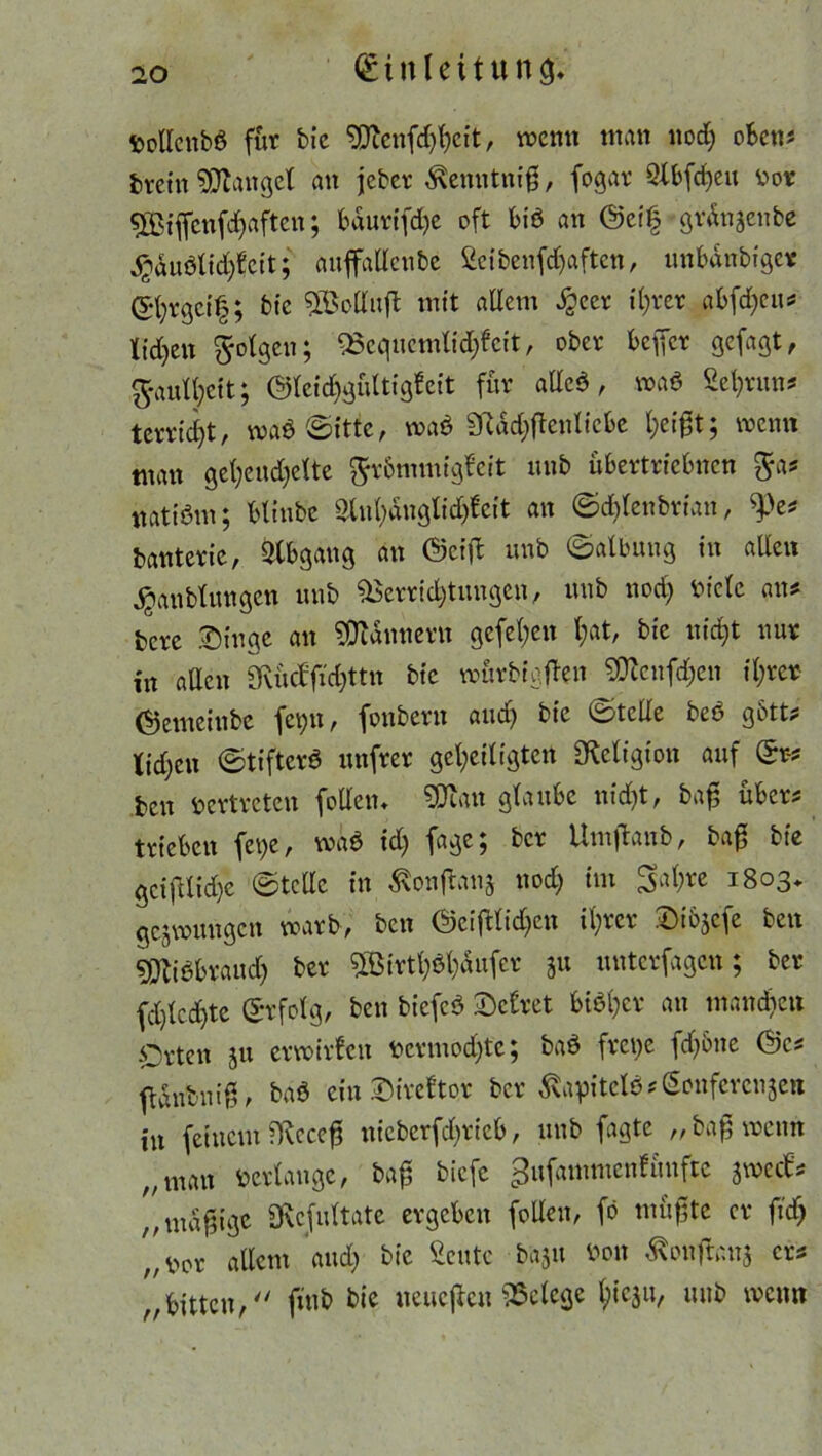 DoUcnbö für bie gjicnfd^cit, wenn man nod; oben# fcretn fanget an jeber $enntniß, fogar QXbfrfjeu t>or 5ßiffenfd)aften; bäurifdje oft Biß an @ci£ grdnjenbe $dußlid$eit; anffadenbe 2ei benfehaften, unbdnbiger ©hrgeif; bie SßSodujt mit allem Jgeer il;ver aBfd;cn^ ticken folgen; ^Bcqnemlidjfeit, ober beffer gefagt, g-aull;ett; ©leidjgültigfeit für adeß, maß Sehrun# terrid>t, waß©itfe, waß 3Rdd;ßentiebe wenn man gefyendjelte ftr&mmfgfcit nnb übertriebnen $a# natißm; bltnbe 3lnl)dnglid)fcit an ©d^Ienbrian, 9.>e# banterie, Abgang an ©eiß nnb ©atbung in allen jjanblungen nnb Verrichtungen, nnb nod; Diele an# bere Singe an Bannern gefeiten l;at, bie nicht nur in allen SRücffid)ttn bie würbigßen 93ccnfd;en il;rer ©emeinbe fct;n, fonbern and) bie ©tede beß gbtt# lidjen ©tiftcrß nnfrer geheiligten SRcligion auf Sr-# ben vertreten fodem SDfom glaube nid;t, baß über# trieben fetje, waß id) fage; ber Umjtanb, baß bie gcifllid)e ©tedc in £onßan§ nod; im 3al;re 1803* gezwungen warb, ben ©ciftlid;en ihrer Sibjc^e ben 9^ißbraud) ber ?ö$irth$hdufer 31t unterfagen; ber fd)lcd)te Sv folg, ben biefeß Sclret btßl;er an mand;eu Orten ju erwirfen bcrmodjtc; baß frct;e fd;5ne ©c# ftdnbniß, baß ein Sireltor ber 3\apitclß#Sonferen5en in feinem ^cceß itieberfdjrieb, nnb fagte „ baß wenn „man verlange, baß biefe gufammcnfüufte jwccb# ,,mäßige SRcJultate ergeben foden, fö müßte er ftd) n ^0r allem and; bie Scntc baju Don ^onftauj er# „bitten, fmb bie neucßcu Belege $<$»/ nnb wenn