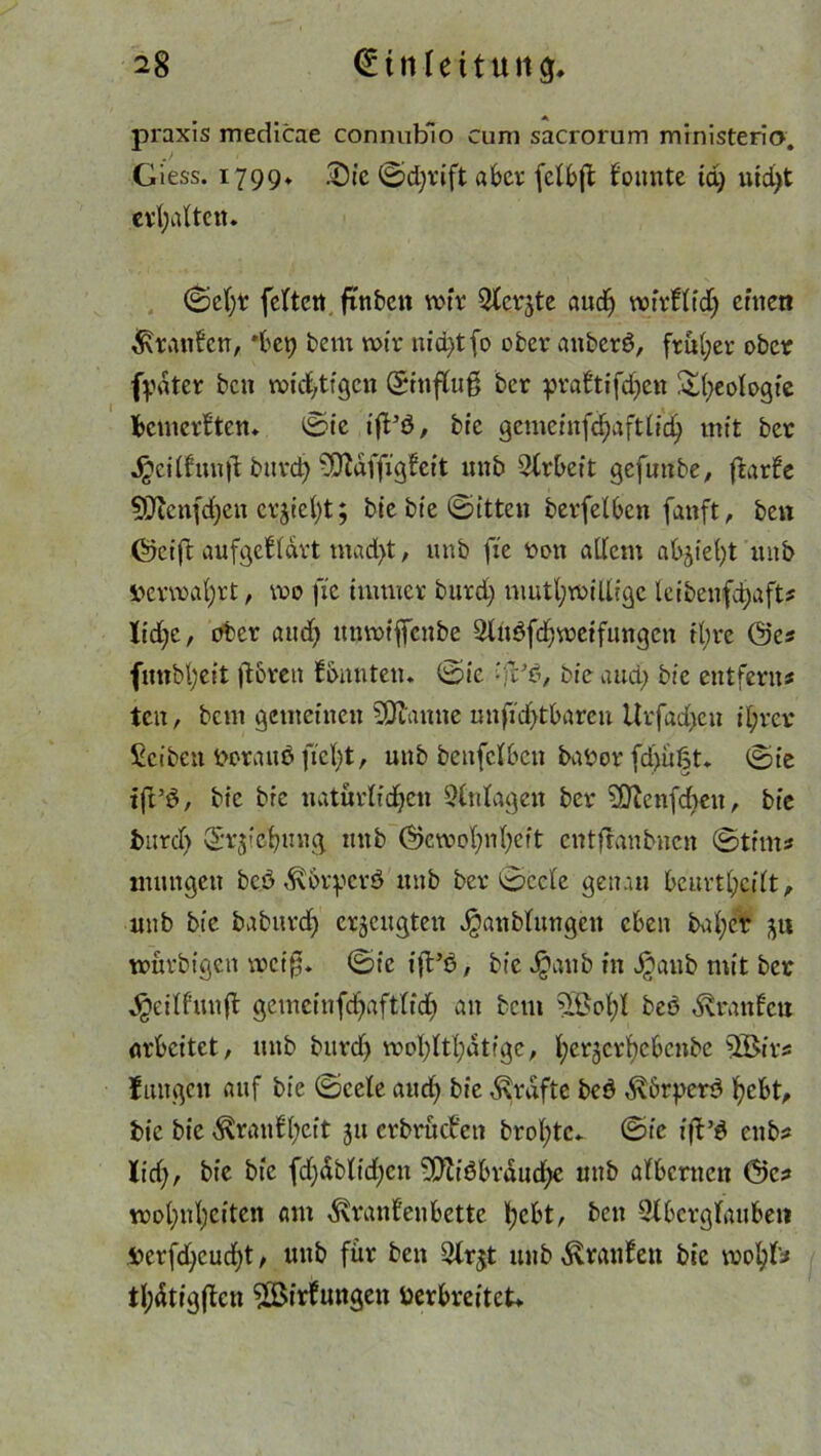 praxis medicae connublo cum sacrorum ministerio. Giess. 1799» .Die ©djrift aber fetbft bunte tri) utri)t erhalten. ©ef)t fetten fünften wir Siebte a udf> wirb tri) einen kraulen, *bet) ftent wir nid)tfo öfter anfterß, früher öfter fydter ftett wichtigen ©fnfluß fter prabifd)ctt ^()eotogie bemerken» ©ie t'fVö, ftic gcmeinfdjaftlid) mit fter Jpcilhtnjü ftttrd)-iiOüaffigbit unft Arbeit gefunfte, ffcarle Menfdjen erjiel)t; ftie ftie ©itten fterfelbcn fanft, ften (5kift aufgebdrt mad)t, unft fte t>on adern ab^teht unft Verwahrt, wo fie immer ftttrri) mutl;wiUtge leiftenfdjaft# Itcfje, öfter and) unmiffenfte 3lußfd)weifungcn tl;re @c# fmtbf'eit ftbren bunten, ©ie ftie and) ftic entfern# tcit, ftem gemeinen Manne unfid)tbarett Urfad)cn ihrer Seiften t»rauöfiel)t, unft ftcufclbeu ftaror fd>ü|t. ©ie ift’S, ftic ftic natürlichen Einlagen fter Mcnfdaeit, ftie fturd) Eichung unft (5kwohnl)ett entfranftnen ©tim# mutigen fte.ö ^brpcrö unft fter ©ccle genau bcurthcilt, unft ftie ftaftitrd) erzeugten Jganftlungcn eben ftafyer würftt'gen wct'0. ©ie ift’ß, ftie J^anft in v^auft mit fter dgeitfunft gemcinfd)aft(id) an ftem ?®ol;l fteö dvranlcu arbeitet, unft fturd) wohltätige, heracrhcbcnfte Mir# fangen auf ftie ©cele aud) ftie Grafte fteß $6rperß hebt, ftic ftie ^ranbaeit 31t erftrüeftett ftrol;tc. ©ie ift’ß enft# lid), ftie ftie fd)riftltd)cu Mißbrauche unft albernen @c# wol)nl;citen am d\ranbnbette hebt, ften Slbcrglaubeti ferfd)cud)t, unft für ften 2lr$t unft Oranten ftic wohl'# thätigfücn Mirfungen Verbreitet*