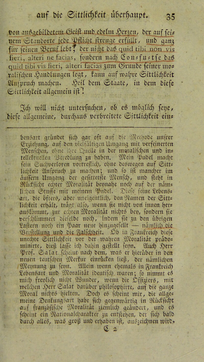 auf bie 0itt(icfjfett überhaupt ,t>on ami^ebetm ^men. berjuif fei? .ttemjgtaiibprte lefeeJä^ÄLifaiwae erfüllt , unb flau* ,ffot feinen SRffinf teßtT bertitcgtba^qui^I ti hi igpn yis fieli, alteri nefacins, foiibcrn und) Gousfustfc bgö qujcl tibi vis fieri, alteri iaciäilnm'&ruribe ferner mos ralqd)cn JganbUutgcn (egt, fattti auf wahre ©fttlüijfieft: Slnfprud) ittadjetu Jjcrt betn ©taate, in bem biefe ©ittlid)teit allgemein ^d) will itid)t unterfudjen, ob cö m&glidj fct)e, biefe allgemeine, bitrdjduö verbreitete ©ittlid)feit eins benäart grünbet ftd) gar oft auf Die ’.'OcethoDc mtfrer Srjiehuttg, auf ben vielfältigen Umgang mit verfeinerten 9Jtenfd;en, ohne il>re Quelle in ber mgralifd)en unb ins teUeftuelleu Uercblung ju haben. SSÄein ^)ubel macht fein ©udwerloren vortreflid), ol>nc beömegen auf ©itts lia;feit 2lnfprud) 311 machen; unb fo ift in and) er im auffent Umgang ber gefittetfte SÜienfch, unb ftcljt in 9fucfftd)t cd)ter tÖ?oralitat bet)nal)e nod) auf ber ndms liehen ©tuffc mit meinem ^ttbel. Siefe feine Sebeneis an, bie ofterb, aber uneigentlid), beu dtamen ber ©itts lid)feit erhalt, tragt a.lfo, wenn fte nid)t von innen l)ers auSfontmr, $ur echten fÜi oral bat nichts bei), foubern fte vcrfi)limmert biefelbc nod), inbem fte 31t beit übrigen Saftern nod) ein ^aar neue hiitjugefellt — ngmXid)_i).ie ^Bcv|tcUi.mg unb bis gglfchheit. £b in granfreicb biefe uned)te ©ittlid)f'eit vor ber wahren ^oralitat prabos minbte, bict3 läge id) baljin gesellt fet)tn 2lu.d) f)err sprof. ©alat fd)ciut nach bem, waö er hierüber in ben neuen teutfd)en DOierfur cinrucfeit ließ, ber uamlid)cn SOiepnung ju fevn. Mein mettn ehemals in granfreid) SebcitSart unb iOZoralitat ibeutifd) waren; |o nimmt eS mich freplid) ttid)t äöunber, wenn bie £>fftjterS, mit tveld)eit fperr ©alat baruber pl)itofopt)ivte, auf bie gat^e 9J?oral nichts hielten. Dod) eS fcpcint mir, bie ällges meine Senfuttgbart höbe ftd) gegenwärtig in 9lüct'fid)t auf frait3oftfd)e iOioralirat jiemlicl) gedubevt, unb cS fd)eint ein 9iationald)arafter 311 entstehen, ber fiel) halb burd) altes, waS grof! unb erhaben ifi, auS3eid)nen wirbt £ 2