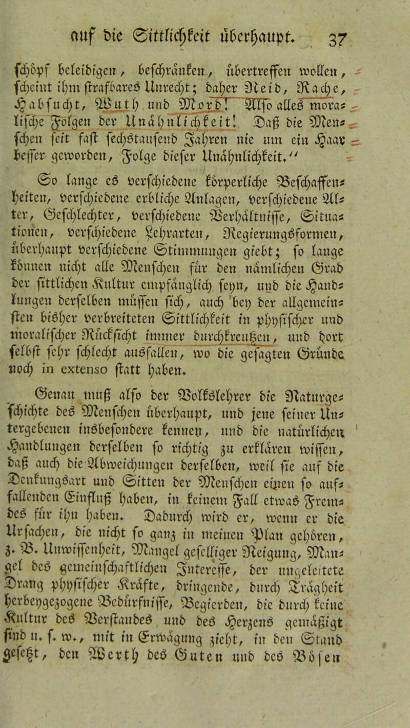 fdjbpf Bctctbtgcn , befdjrdnfen, übertreffen wollen, fdjeint fl; 11t ßrafbareö Unrecht; bal;er 0teib, 3ftad)e, djabfudjt, u.tl) unb Sftjorb! ~l&lfo atleg mora* lifdjc folgen bet* U n d l) n l i ch f eit! .'Saß bte SDicn* fd;cn feit faß fedjötaufenb §af;mt nfe tun ein Jjaas - ießer geworben, ftolge büße* Undhnlidjfeit.'' ©0 lange cd Verfdßcbeuc fbrperlidje 33efdjaffen* l;eiten, Vcrfdßcbene erbitte Anlagen, Verfd)iebene Qtts tev, @cfd)led)tcr, Verfdjt'ebenc 3$er[;dltn/ffe, ©itita* tiotien, vcrfdjicbene £el;rarten, Sfcgierungöformen, überhaupt öcrfd)(ebene ©timmungcu giebt; fo lange fönneit n(d)t alle SDZettfdjeu für beit ndmltdjen Grab ber fittlidjcn Kultur ctnpfanglid) fepn, unb bte Jjanb* Hungen berfelben muffen ftdj, and) bet) ber allgemein* ßcn biöl;er Verbreiteten ©ittlidßeit in pl;t)fifd>er unb moralffdjer O^ücffi'cfjt immer burdjfrcul3en, unb hört felbß fcl;r fd)lcd)t auöfadeu, wo bie gejagten Grünbe tiod) in extenso ßatt l;abett* (Geitau muß alfo ber 33olfölcl)rcr bie SRdturge* fdjidjte bcö ?0tcnfd;en überhaupt, unb jene feiner litt* tergebenen itiöbej^nbere kennen, unb bte natürlichen 1 ^anblungen berfelben fo rid;tig 31t erfldrctt wißen, baß aucß bie Abweichungen berfelben, weil fie auf bie Scnfungöart unb ©itten ber ?Dlenfd)en cijieu fo auf* fallenbcn (Sittfluß haben, in feinem $all etwaö $rem* bcö^ für il;n haben. Saburd) wirb er, wenn er bie Hrfadf)en, bie nicht fo gati3 in meinen ^)lan gehören, 3. 33. Unwiffenl;eit, Mangel gcfcUiger Neigung, Wlaw gcl bcö gemcinfdjaftlidjcn ^nterejfe, ber ungelcitete Srang pl;p|Tfd;er Grafte, brfngcnbe, burd) Trägheit l;crbepgc3ogene 33ebürfniße, 33cgierbcn, bie burd) feine Kultur bcö 33crßaubeö unb beö Jg^er^cnö gemäßigt ftnbu. f. w., mit in (Erwägung jiel;t, in ben ©taub 5cfeft, ben 3ßertl; beö Guten unb bcö 336 fen