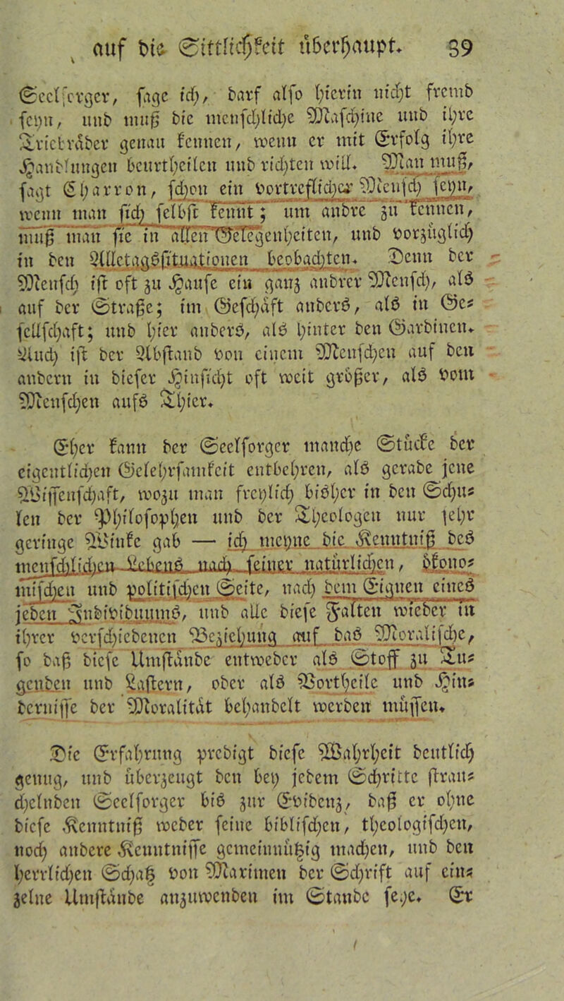 ©cclfotgcr, fage tdf;, barf alfo t;tcrfn nicht frcmb fei) 11, uttb imi0 bie mcnfd)l id)e ?Diafd)iuc itttb ihre Sricbrdbcr genau feinten, wenn er mit ©rfolg il;re Jganbluttgett beurteilen unb ridjten will. 93um mu|j, fagt (21;arron, fd)on ein v>t>rtrefffci)C4' füietrjd) Kbit, wenn ntan fid) felbjFfeniit; um anbre 5« ‘fennen, mff0 man fte in dllcinS'eTcgenl;citclt, unb bezüglich fit ben Qülctngbfituationcn beobachten« Denn ber SQZeitfc§ ift oft ju Jjaufc ein gang anbver fJJienfch, alb auf ber ©trafje; im ©efdfaft anberb, alb in ©cs fcllfdjaft; unb l;ier anberb, alb pinter ben ©arbinctu Üiud) ift ber Qlbjfanb bou einem fO^enfd^eu auf ben anbertt in biefer Jginficfjt oft weit grbfjer, alb botn 5Dftenfd)en aufb ^i;icr. ©her fanu ber ©eelforger manche ©tuefe ber eigentlichen @ete(;rfamfcit entbehren, alb gcrabe jene £8i|Teufd)aft, rnogu man frei;lief) biöl)cr in ben ©d)its len ber ^)l;ilofopl;en unb ber Sl)eolog'en nur fel;r geringe ^Bittfe gab — idj meptte bie ^enntnif beb nT^jffrftemJkbenb midu. feiner natürlichen, MßÜ2* m?fd)en unb nolitifdben ©eite, ttad) bem ©igtten eineb feben ^nbibibuiimb, unb alle biefe galten wiederTit ihrer bcrfdbicbencn ffieafebuitq auf bab ffioralifcfrc, fo baf biefe ümffanbc entweber alb ©toff 311 2lus gcnb.cn unb Raffern, ober alb ortheile unb ^iits bcrnijje ber 5P cor alt tat belianbclt werben muffetu T)k Erfahrung prebigt biefe 5Ö5ahrl;ett betulich genug, unb überzeugt ben bei) jebem ©dufttc (frans d;elnben ©eelforger bib gur ©bibeng, ba0 er olnte biefe ,^enntni0 weber feine biblifdjcn, thcologifcheit, ltocl; ail^cre ’^euutniffe gcmeinnu|ig mad)en, unb ben herrlid)eit ©d)a§ boit fÜcarimen ber ©djrift auf eins jelne Umffdttbe anguwcttbeu im ©taube fe.;e« ©t