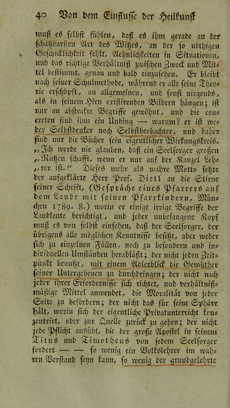 lmi$ eß fclbg fügten, bag eß il;m gerabe an bet? fdtdfbarfrcn Sfrt bcß SÖifeß, an ber fo notlggcn i (Sefdgclrlidjfcit felgt, 9lel;nlidgeiten tu Situationen, tutb baß richtige iBerfydltnig 3wifd)en ^weeb unb Sftits tcl begimmt, genau mtb halb einjufeljen. G?r bleibt nad) feiner Sdfulmetfyobe, wdljrcnb er alle feine £d;eos rie er^djbpft, an allgemeinen, unb fbnffc ntrgenbß, alß in feinemJpfrn erigirettben Silbern fangen; ig nur an abgrafte ^Begriffe gewMjnt, mtb bie cotts treten ftub it)m ein Unbing — warum? er ig wes ber Selbgbenfer uodj Selbgfoobaclger, unb. baffer fntb nur bie S3üd;cr fein etgeuHt^er ^irfungßfrciß* // 3$ werbe nie glauben, bag ein Seclforgcr großen „Stufen fdbafft, wenn er nur auf ber ^anjet Sel;s „rer ig. £>iefeß met)r alß wafyre SPtotto fefte ber aufgeUdrtc Sperr g)rof. Dietl an bie Stirne feiner Sdjrift, (©efprddje eineß ^3farrerß auf bent 2anbc mit fettten ^farrtinbern, 5D?üns dien 1789* 80 worin er einige irrige ^Begriffe ber Sanbleute berichtigt, unb jeber unbefangene Stopf - mu0 eß bon fclbg einfefyett, bag ber Seelforger, ber nbrigenß alle m6gltd)cn ^enntniffe befift, aber weber ftd> 31t einzelnen Odilen, nod) ju befonbern unb ins bibibuelleu Umgdnben l;erabldgt; ber nidjt jebett ^cits yuu£t benuft, mit einem Slblerblicf: bie (Semutljce feiner Untergebenen 31t burdjbrfngett; ber nidjt nad) jeber ifrer Srforbernijfe ftdfj rid)tct, unb berljdltnigs «tägige Mittel anwenbet, bie SDIoralitdt bon jeber Seite 31t befbrbern; ber nidjt baß für feine Sphäre f)dlt, worin fidj ber eigentliche sf)ribatuntcrrid)t fons jeutrirt, ober 3ttr .Quelle 3ttrücf 31t gel;en; ber nidjt jebe c|)flid)t außübt, bie ber groge Sipogel in feinem Situß unb & i m 011; e u ß bon jebem Seelforger forbert fo wenig ein &olfßlel;rer im wal;s reit SSergaub fet;it bann, fo wenig ber grunbgclefrrtc