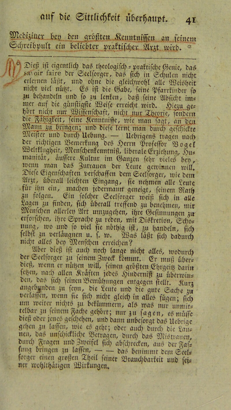 SEe&iteJfeaL t>en qtogten^enntnfffett att fp.fnpm <5d)vctbpult ein beliebter prgftifdjer wirb. * /M ®«0 ift eigentlich bab theologi fd); prafti fd)e ©enie, bab »f sä'.oir faire ber ©eelforger, bab ftd) in ©eitlen nicht .. erlernen laßt, unb ohne bic gletd;wohl alle 5ßeibl)eit m'd)t nie! nufer. <£b iff bie ©abc, feine ^farrfinber fo 3U behanbeln unb fo 311 lenfen, bag feine Slbftdbt im* tner auf bie günftigfte ffßeife erreicht wirb. Aiem ge* hoY? nicht niff Menfdbaft mdfLJwp%rie. jonbem bie ^alfigreit, feineJfenntnifje, wie man lagt, änbH SroannjOnnäeji; unb biefe lernt man bxivdf geriefte SEacifrer unb burd) Hebung. — Uebrigenb tragen naef) ber richtigen Bewertung beb i?errn $rofeffor Bogel ÖÖeltflugljeit, 9)lenfd)enfenntnig, liberale ©Ziehung, ftu* manitat, auffere Kultur im ©anjen fefjr nieleb bei), wenn mau bab Zutrauen ber Seute gewinnen will. Stefc ©igenfd)aften yerfegaffen bent ©eelforger, wie bem 2Jrjt, überall leichten Eingang, ffe nehmen ade Seute für ilut ein, mad)en jebermattn geneigt, feinem 9iatft 3« folgen, ©in folget* ©eelforger weiß fiel; in alle Sagen 311 ftnben, ftd) überall treffenb 3U benehmen, mit 5utenid)en allerlei) 2lrt unt3ugehen, if)rc ©eftnttungen ju erforfchen, ihre ©prad)e 3U reben, mit ©ibfretion, ©d)0= ltimg, wo unb |o Diel fte nbtgig iff, 311 hanbeln, ftd) felbd 3» »erlaugnen u. f. w. Sffiab lägt ftd) babttrd) ntd)t alleb bei) 3ftenfcl)cn erretd)eti? Slber bieg tft aucl) nod) lange nicht alleb, wobureb ber ©eelforger 31t feinem ^werf fommt. ©r mug über* bieg, wenn er nufeen will, feinen grogten ©hrgctfe barit? lefeen, nad) allen Kräften jebeb iptnbernig 3u übermius ben, bab ftd) feinen‘Bemühungen entgegen ftellt. £ur* angebjnbcn 3U fct)n, bic Seute unb bie gute ©ad)e tu nerlagen, wenn fte ftd) nicht gleid) in alicb fügen; ftd) um weiter nid)tä 311 befummeln, alb wab nur utm'if= telbar 311 jeinem §ad)e gehört; nur 31t fagen, ebmüife biep ober jeneb gefchegen, unb bann unbeforgt bab Uebrigc gehen 31t (affen, wie eb geht; ober and) burd) bic Saus neu, bab unfd)icflid)e Betragen, burd) bab Sttibtrancn, burd) fragen unb ßweifel ftd) abfegreefen, aub ber Saf* fung bringen 3U (affen, bab benimmt bem ©eels forger einen grogen feiner Bvaud)barfcit unb fei* ner wohlthatigcn Bildungen.