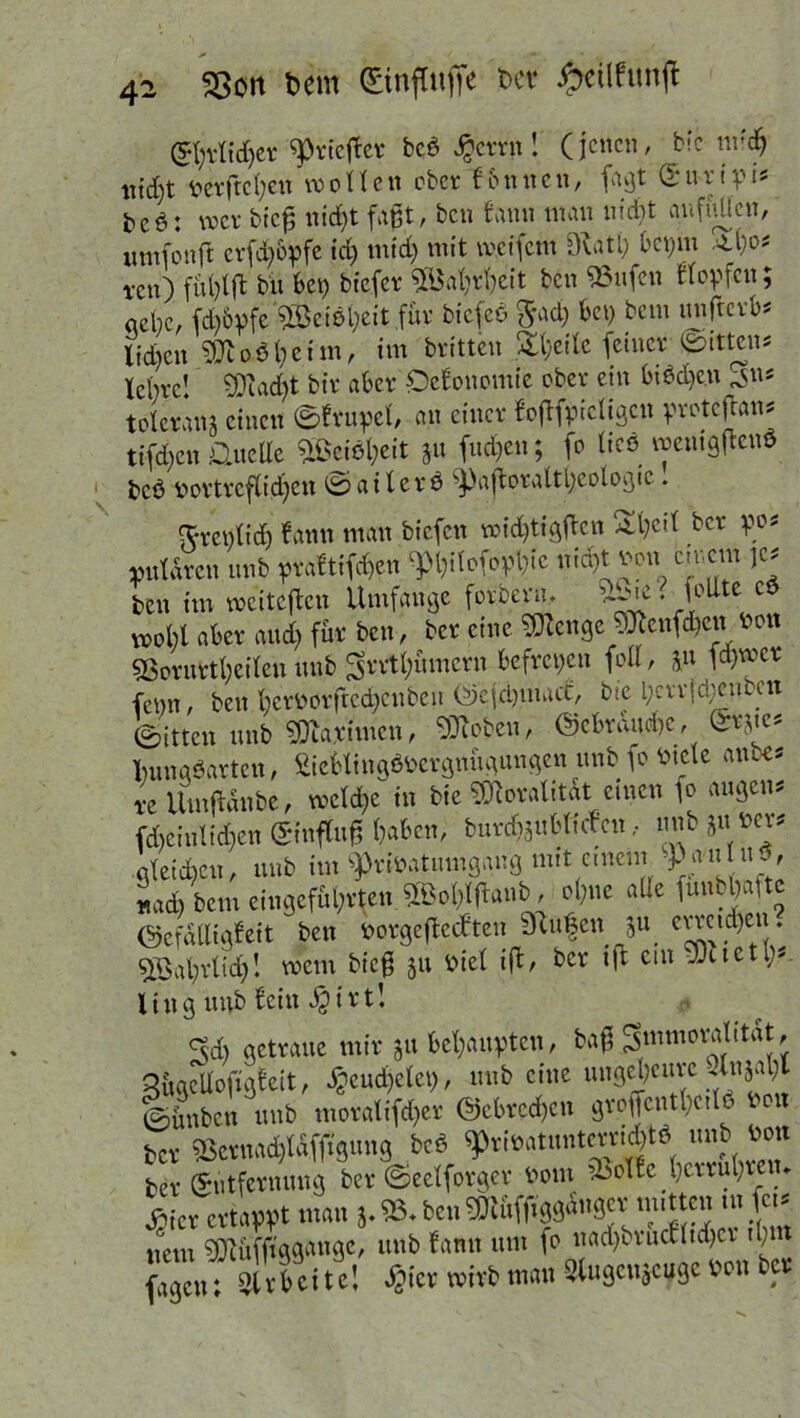 (5I)vItd)er ^rieflet beb Jgcrrn! (jenen, bic nrd) nid)t perjtcfyen wollen ober fonnen, fagt <£u-rtpt* &c$: wer bfcp nid)t faßt, ben faun man m'dbt auffjUen, umfonft erfdjbpfe id) mid) mit tveifem Ovati; bepm Atle- i’cn) fül)lffc bu bet) biefer Sföaljrfyeit ben $3ufen flopfcit; «ebc, fd)6pfe 2öciöl;eit für btcfcb $ad) bet) betn unfterk ltd)cn SDl oö l; e t m, im britteu Steile feiner Ritten* tebve! SDiad)t bir aber Oefonomte ober ein biödje.n 3>n* toleranj einen 0frupcl, an einer foftfpicligcn pretcjhn* tifdjen Üuetle 5BeiSl;eit ju fud)en; fo ticö wentgftenS beb portrcflidjen ® ailerö ^ajtoralt^eologic. ftrentid) fann man biefen widjtigßcn 2t)eit ber pos pmldrcn unb praf tifdjen ^^tofbp^ie uidjt Pon einem je* ben im weiteften Umfange forberm vbie. foUte cd wohl aber and) für ben, ber eine Stenge 9Kenfd)cn ben 5ßernrtl)ci(en unb ^rrtlnuncru befrepen feil, J« ferner fepn, ben krPorfrcdjcnben ©cjdjmact, bte l)crrjd)emen (gitten unb 9Qca,timcn, 9Jioben, @ebraud)C, (in vm lumgöarten, £ieblingöPergnügungen unb fo Piele anbe* re Ümftdnbc, welche in bte ^oralitdt einen fo äugen* fd)ciulid)cn (Sinftuß kben, burdfeubRrfcn, unb ju Ww «leiden, unb im ^riPatumgaug mtt emem -P^tuS, «ad) bem eingefübrten 2lVI#anb, ol;ne alle funbkfte ©efdlligfeit ben PorgeflecCten Stufen ^u emtdjen. 5öal)rlid)! wem bieg jit Piel i(l, ber iß ein Söttet\)*. ling unb fein $irt! 3d) getraue mir &u behaupten, baß Smmoralitat, 3ügcilofigfeit, ^eudjetet), unb eine ungeheure Unjat)l 0ünbcn unb moratifd)er ©obreren groffcntUettö reu ber 3Sernad)ldfft'gnng beö ^riPatuntcrndßö unb Pott ber ©ütfernung ber ©eelforger Pom ibolfc^)cvruI)tetn d^icr ertappt man j. 93« benSBtüffiggäugcv mitten tu fei? uem SÖtüfjtgg<wgc, unb fann um fo nadjbrucfltdjcr tl;m fagen; Arbeite! $ier wirb mau ^ugenjeuge Pon ber