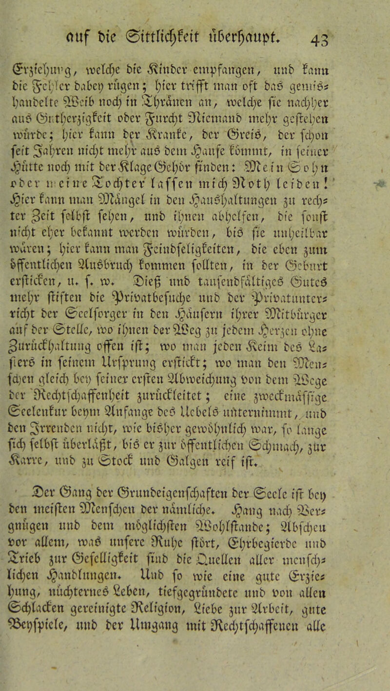 Crrfefimg, welche bic ^xtnbcr empfangen, unb Samt bic §c(;lcr batet; rügen; fiter trifft man oft baö gemiö# l;anbcltc 5ßctb ttod; fit &l;räncn an, mcld;e ft'c nad;l;er aub 111f)er31gfc11 ober gmrd)t fRtcmanb mcl;r gegeben mürbe; l;icr fantt ber 6\ranfc, ber @rctö, ber fd;on feit $a(;reu nid;t mel;r aub bem Jjattfe frommt, tn ferner Jg»ütte ttod; mit bcr^lage©c(;6r ft'nben: 9)1 e i tt 0 0 (; n ober meine Sodjter taffen mid;9Totl; (eiben! v^icr fattn man Mangel in ben J£aub(;a(timgen 31t red;# ter 3e|t fetbffc fel;en, unb il;nen ab(;clfen, bie foiift n?d;t efer begannt metbcu mürben, bib fte un(;ci(bar waren; l;icr fann man Jeinbfeligfeitcn, bie eben 3tun öffentlichen Slubbtud; fommen folltcn, in ber ©cbnrt erfiden, tu f. m. *Die$ unb tanfcubfgltigeö ©uteb tnel;r (Triften bic ^)ribatbefud;e unb ber ’pribatuntcr# rid;t ber ©cclforgcr in ben Raufern i(;rer Mitbürger auf ber ®tcdc, mo i(;nen ber9£cg 31t jebem Jorgen ol;ne gnrüd'(;a(tung offen if; mo man jcbeti $eim beb Sas ft er 6 in feinem Urfprung erftdt; mo man ben WRcm fdictt gleid; bet; feiner crjten 9lbmeid;uitg ben bem 9Öcge ber fKed;tfd;affcn(;eit jurtuf(eitet; eine jmeefmafftge ©cclcttfur betfttt Anfänge beb Ucbe(b unternimmt, unb ben ^rrenben nid;t, mic bibl;er gew6(;ulid; mar, fo (äuge fid; felbft überlast, bib er jur öffentlichen ©d;tn ad), jUr ^\arre, unb 31t ©tod uttb ©a(geit reif if. £)cr ©attg ber ©runbeigcnfd;aftcu ber ©cclc ifr bet; ben meifen 9JTcnfd;cn ber ndtn(id)e. Jjjang ttad) 93er# gnügett unb bem m&glid;fen 98o(;(f anbe; 2lbfd;eu bor adern, wab uttferc £Ku(;c fort, (S(;rbcgicrbc unb £rieb jur ©efcdigfcit ftnb bic D.ncdcn ader tncufd;* Xid;en $anb(ungen. Uttb fo mic eine gute ©rjte# (;ung, nüd;terticb ßebett, tiefgegrünbete unb non aden ©dfaden gereinigte 9\eligtou, Siiebe jur Arbeit, gute 93ct;fpic(e, unb ber Umgang mit £Rcd;tfd;affencn ade