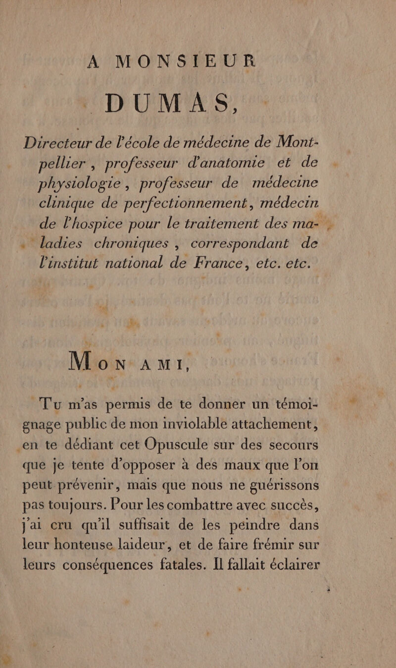 A MONSIEUR Directeur de l'école de médecine de Mont- pellier , professeur d'anatomie et de physiologie, professeur de médecine clinique de perfectionnement, médecin de lhospice pour le traitement des ma- . « ladies chroniques , correspondant de l'institut national de France, etc. etc. a + NU Mon aAur1t, Tu m'as permis de te donner un témoi- gnage public de mon inviolable attachement, en te dédiant cet Opuscule sur des secours que je tente d’opposer à des maux que lon peut prévenir, mails que nous ne guérissons pas toujours. Pour les combattre avec succès, jai cru qu'il suffisait de les peindre dans leur honteuse laideur, et de faire frémir sur leurs conséquences fatales. Il fallait éclairer