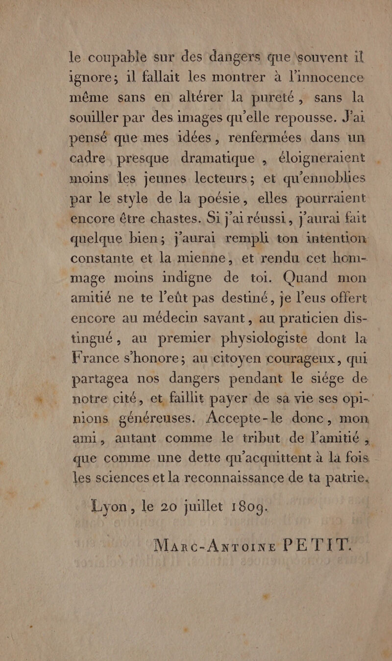 ignore; 1l fallait les montrer à l'innocence même sans en altérer la pureté, sans la souiller par des images qu'elle repousse. J'ai pensé que mes idées, renfermées dans un cadre presque dramatique , éloigneraient moins les jeunes lecteurs; et qu’ennoblies par le style de la poésie, elles pourraient encore être chastes. Si j'ai réussi, j'aurai fait quelque bien; j'aurai rempli ton intention constante et la mienne, et rendu cet hom- mage moins indigne de toi. Quand mon amitié ne te l’eût pas destiné, je l’eus offert encore au médecin savant, au praticien dis- tingué, au premier physiologiste dont la France s'honore; au citoyen courageux, qui partagea nos dangers pendant le siége de notre cité, et, faillit payer de sa vie ses opi-' nions généreuses. Accepte-le done, mon ami, autant comme le tribut de l’anntié que comme une dette qu'acquittent à la fois les sciences et la reconnaissance de ta patrie. Lyon, le 20 juillet 1809. Marc-Antoine PE TIT.