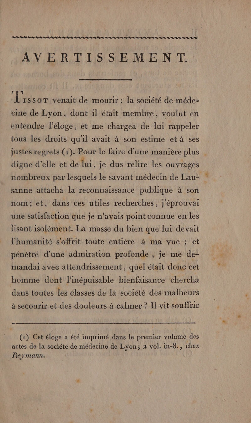 BR RS ER Re es D A RS D AVERTISSEMENT. Li SSOT venait de mourir : la société de méde- eine de Lyon, dont il était membre, voulut en entendre l'éloge, et me chargea de lui rappeler tous les droits qu'il avait à son estime et à ses justes regrets (1). Pour le faire d’une manière plus digne d’elle et de lui je dus relire les ouvrages nombreux par lesquels le savant médecin de Lau- ” sanne attacha la reconnaissance publique à son nom; et, dans ces utiles recherches, j’éprouvai une satisfaction que je n'avais pointconnue en les lisant isolément. La masse du bien que lui devait l'humanité s'offrit toute entière à ma vue ; et pénétré d’une admiration profonde , je me de- mandai avec attendrissement, quel était donc cet homme dont l’inépuisable bienfaisance chercha dans toutes les classes de la société des malheurs à secourir et des douleurs à calmer ? Il vit souffrir } (1) Cet éloge a été imprimé dans le premier volume des actes de la société de médecine de Lyon; 2 vol. in-8., chez Reymann.