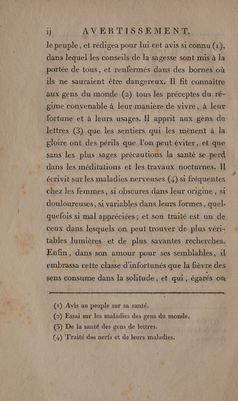 le peuple, et rédigea pour lui cet avis si connu (r}, dans lequel les conseils de la sagesse sont mis à la portée de tous, et renfermés dans des bornes où ils ne sauraient être dangereux. Il fit connaître aux gens du monde (2) tous les préceptes du: ré- gume convenable à leur manière de vivre, à leur fortune et à leurs usages. Il apprit aux gens. de lettres (3). que les sentiers qui les mènent à la gloire ont des périls que. l’on peut éviter, et que sans les plus sages précautions la santé se perd dans les méditations et les travaux nocturnes. Il écrivit sur les maladies nerveuses (4) si fréquentes chez les femmes, si obscures dans leur origine, si douloureuses, si variables dans leurs formes, quel. quefois si mal appréciées; et son traité est un de ceux dans. lesquels on peut trouver de. plus véri- tables lumières et de plus savantes recherches. Enfin, dans son amour pour ses semblables, il embrassa cette classe d’infortunés que la fièvre des sens consume dans la solitude , et qui, égarés où (2) Essai sur les maladies des gens du monde. (5) De la santé des gens de lettres.