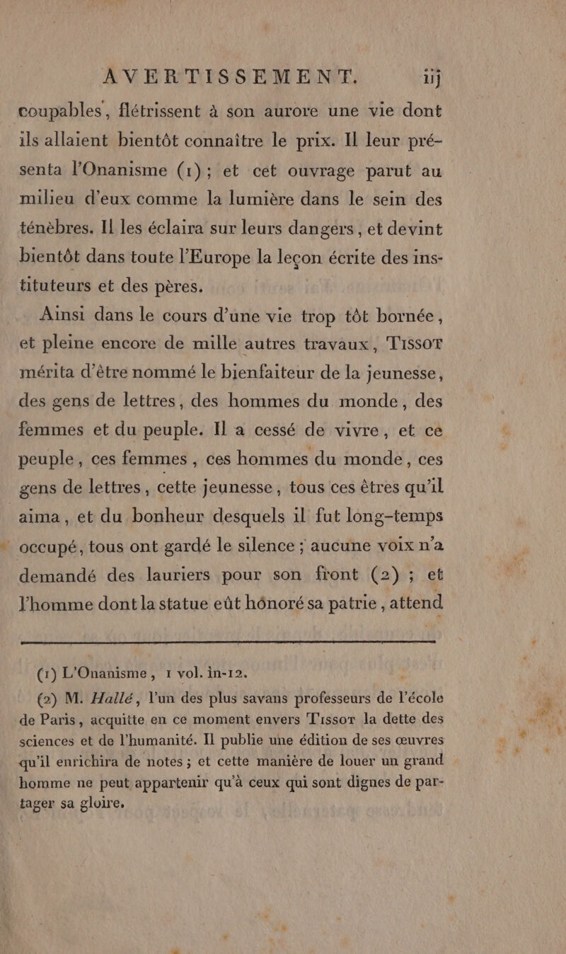 coupables, flétrissent à son aurore une vie dont ils allaient bientôt connaître le prix. Il leur pré- senta l’Onanisme (1); et cet ouvrage parut au milieu d'eux comme la lumière dans le sein des ténèbres. Il les éclaira sur leurs dangers , et devint bientôt dans toute l’Europe la leçon écrite des ins- tituteurs et des pères. | Ainsi dans le cours d’une vie trop tôt bornée, et pleine encore de mille autres travaux, Tissot mérita d’être nommé le bienfaiteur de la jeunesse, des gens de lettres, des hommes du monde, des femmes et du peuple. Il a cessé de vivre, et ce peuple, ces femmes , ces hommes du monde, ces gens de lettres, cette jeunesse, tous ces êtres qu’il aima, et du bonheur desquels il fut long-temps _ occupé, tous ont gardé le silence ; aucune voixn'a demandé des lauriers pour son front (2); et l'homme dont la statue eût hônoré sa patrie , attend (1) L'Onanisme, 1 vol. in-12. (2) M. Hallé, l'un des plus savans professeurs de l’école de Paris, acquitte en ce moment envers T'issor la dette des qu'il enrichira de notes ; et cette manière de louer un grand homme ne peut appartenir qu'à ceux qui sont dignes de par- tager sa gloire.