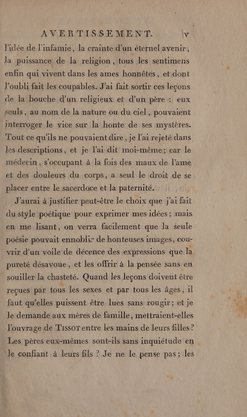 l'idée de l’infamie, la crainte d’un éternel avenir, Ja puissance de la religion, tous les sentimens enfin qui vivent dans les ames honnêtes, et dont l'oubli fait les coupables. J'ai fait sortir ces lecons ce la bouche d’un religieux et d’un père : eux seuls, au nom de la nature ou du ciel, pouvaient interroger le vice sur la honte de ses mystères. Tout ce qu'ils ne pouvaient dire , je l'ai rejeté dans les descriptions, et je l'ai dit moi-même; car le médecin , s’occupant à la fois des maux de l’ame et des douleurs du corps, a seul le droit de se placer entre Le sacerdoce et la paternité. J'aurai à justifier peut-être le choix que j'ai fait du style poétique pour exprimer mes idées; mais en me lisant, on verra facilement que la seule poésie pouvait ennobli: de honteuses images, cou- vrir d’un voile de décence des expressions que la pureté désayoue , et les offrir à la pensée sans en souiller la chasteté. Quand les leçons doivent être reçues par tous les sexes et par tous les âges , il faut qu’elles puissent être lues sans rougir; et je le demande aux mères de famille, mettraient-elles l'ouvrage de Tissot entre les mains de leurs filles ? Les pères eux-mêmes sont-ils sans inquiétude en le confiant à leurs fils ? Je ne le pense pas; les