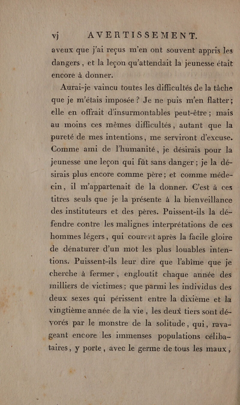 aveux que j'ai reçus m'en ont souvent appris les dangers , et la leçon qu'attendait la jeunesse était encore à donner. Aurai-je vaincu toutes les difficultés de la tâche que je m'étais imposée ? Je ne puis m'en flatter; elle en offrait d'insurmontables peut-être ; mais au moins ces mêmes difficultés, autant que la pureté de mes intentions, me serviront d’excuse. Comme ami de l’humanité, je désirais pour la jeunesse une lecon qui fût sans danger ; je la dé- sirais plus encore comme père ; et comme méde- cin, 1l m'appartenait de la donner. C’est à ces titres seuls que je la présente à la bienveillance des instituteurs et des pères. Puissent-ils la dé- fendre contre les malignes interprétations de ces hommes légers, qui courent après la facile gloire de dénaturer d’un mot les plus louables inten- tions. Puissentils leur dire que l’abime que je cherche à fermer , engloutit chaque année des milliers de victimes; que parmi les individus des deux sexes qui périssent entre la dixième et la vingtième année de la vie, les deux tiers sont dé- vorés par le monstre de la solitude, qui, rava- _geant encore les immenses populations céliba- taires, y porte, avec le germe de tous les maux,