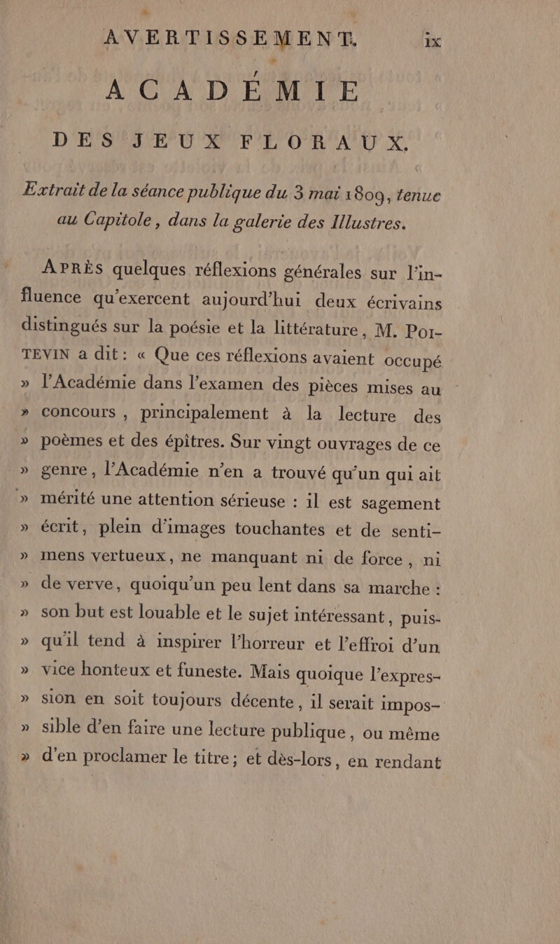 s AVERTISSEMENT. ix A OUAUD EOMTUTCE D'ENSAANE PO APPEL OR AUX au Capitole, dans la galerie des Illustres. APRÈS quelques réflexions générales sur l'in- » l’Académie dans l'examen des pièces mises au concours , principalement à la lecture des poèmes et des épitres. Sur vingt ouvrages de ce genre, l’Académie n’en a trouvé qu’un qui ait mérité une attention sérieuse : il est sagement écrit, plein d'images touchantes et de senti- de verve, quoiqu’un peu lent dans sa marche : son but est louable et le sujet intéressant , puis- qu'il tend à inspirer l'horreur et l’effroi d’un vice honteux et funeste. Mais quoique l'expres- sion en soit toujours décente, il serait IMpos— sible d’en faire une lecture publique, où même d'en proclamer le titre; et dès-lors, en rendant
