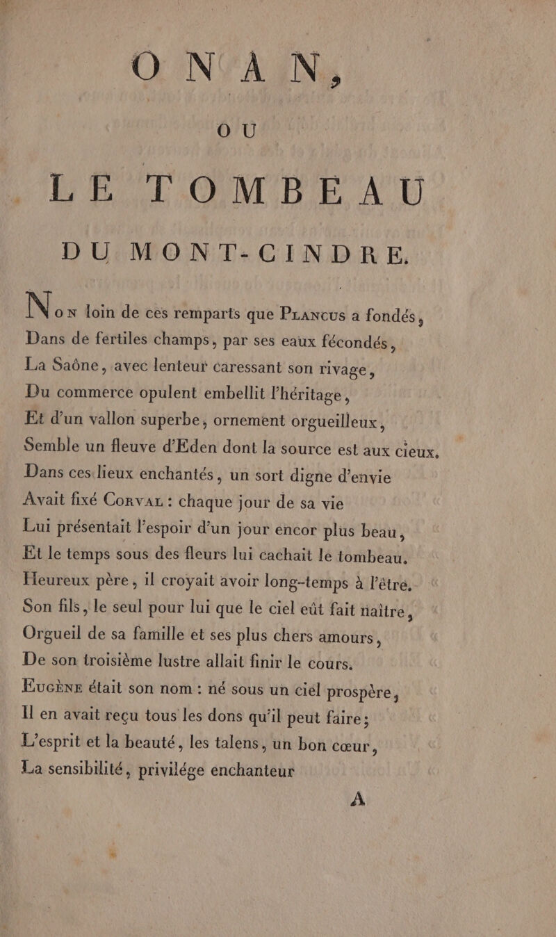 ONAN, ni ER LE TOMBEAU DU MONT:-CINDERE. No N loin de ces remparts que Praneus a fondés, Dans de fertiles champs, par ses eaux fécondés Ù La Saône, avec lenteur caressant son rivage, Du commerce opulent embellit l'héritage, Et d'un vallon superbe, ornement orgueilleux, Semble un fleuve d'Eden dont la source est aux cieux. Dans ces lieux enchantés, un sort digne d'envie Avait fixé Corvaz : chaque jour de sa vie Lui présentait l'espoir d’un jour encor plus beau, Et le temps sous des fleurs lui cachait le tombeau. Heureux père, il croyait avoir long-temps à l'être. Son fils , le seul pour lui qué le ciel eût fait naître, Orgueil de sa famille et ses plus chers amours, De son troisième lustre allait finir le cours. EucÈne était son nom : né sous un ciel prospère, Il en avait reçu tous les dons qu'il peut faire ; L'esprit et la beauté, les talens, un bon cœur, La sensibilité, privilége enchanteur A
