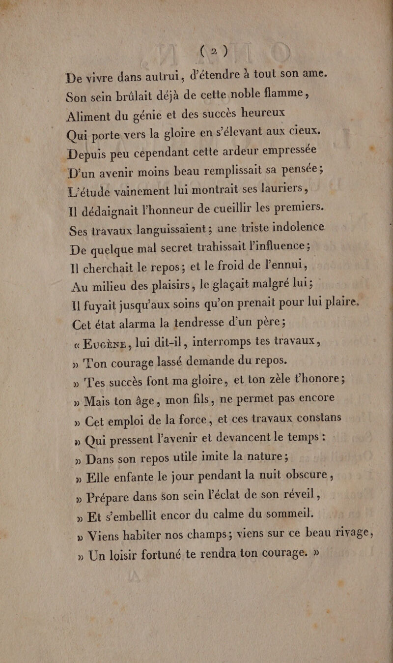De vivre dans autrui, d'étendre à tout son ame. Son sein brülait déjà de cette noble flamme, Aliment du génie et des succès heureux Qui porte vers la gloire en s’élevant aux cieux. À - Depuis peu cependant cette ardeur empressée L'étude vainement lui montrait ses lauriers, 11 dédaignait l'honneur de cueillir les premiers. Ses travaux languissaient; une triste indolence De quelque mal secret trahissait l'influence ; 11 cherchait le repos; et Le froid de l'ennui, | Au milieu des plaisirs, le glaçait malgré lui; il fuyait jusqu'aux soims qu'on prenait pour lui plaire. Cet état alarma la tendresse d’un père; « EucÈène, lui dit-il, interromps tes travaux, » Ton courage lassé demande du repos. » Tes succès font ma gloire, et ton zèle l’honore; » Mais ton âge, mon fils, ne permet pas encore » Cet emploi de la force, et ces travaux conslans » Qui pressent l'avenir et devancent le temps : » Dans son repos utile imite la nature; » Elle enfante le jour pendant la nuit obscure, » Prépare dans son sein l'éclat de son réveil, , Et Sembellit encor du calme du sommeil. » Viens habiter nos champs; viens sur ce beau rivage, » Un loisir fortuné te rendra lon courage. »
