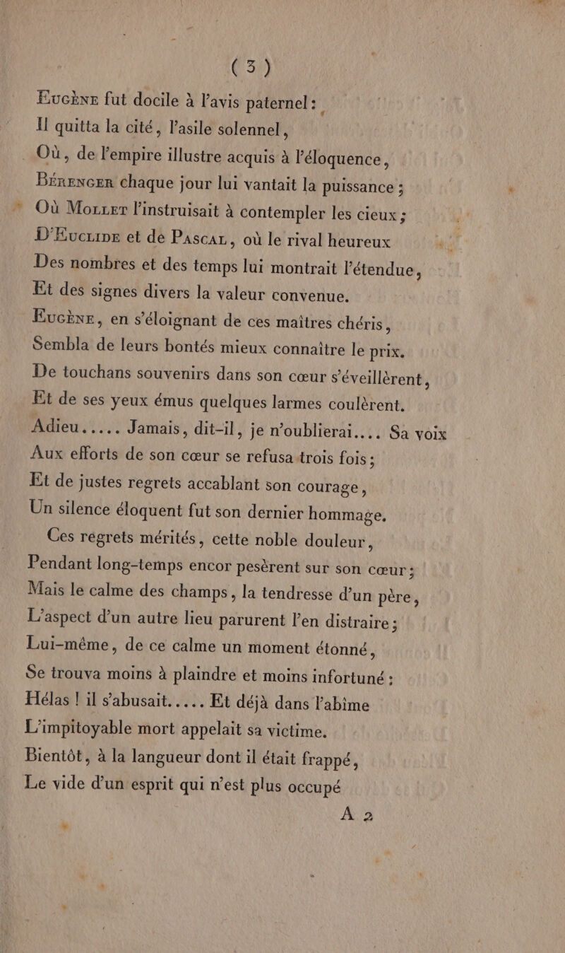 Eucèxe fut docile à l'avis paternel : I! quitta la cité, l'asile solennel à Où, de l'empire illustre acquis à l’éloquence, Bénencer chaque jour lui vantait la puissance ; Où Mozzer l’instruisait à contempler les cieux ; D'Evcrine et dé Pascaz, où le rival heureux Des nombres et des temps lui montrait l'étendue, Et des signes divers la valeur convenue. EucÈne, en s’éloignant de ces maîtres chéris, Sembla de leurs bontés mieux connaître le prix. De touchans souvenirs dans son cœur s'éveillérent, Et de ses yeux émus quelques larmes coulèrent. Adieu. .... Jamais, dit-il, je n’oublierai….. Sa voix Aux efforts de son cœur se refusa trois fois ; Et de justes regrets accablant son courage, Un silence éloquent fut son dernier hommage, Ces régrets mérités, cette noble douleur, Pendant long-temps encor pesèrent sur son Cœur ; Mais le calme des champs, la tendresse d’un père, L'aspect d’un autre lieu parurent l'en distraire 3 Lui-même, de ce calme un moment étonné, Se trouva moins à plaindre et moins infortuné : Hélas ! il sabusait..…... Et déjà dans l'abime L’impitoyable mort appelait sa victime. Bientôt, à la langueur dont il était frappé, Le vide d’un esprit qui n’est plus occupé À 2