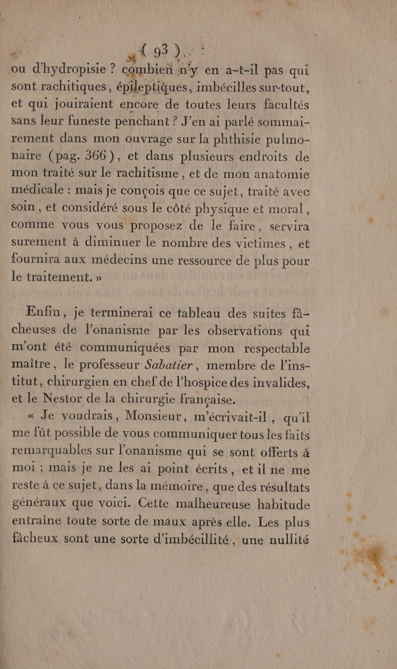 ou d'hydropisie ? combien ny en a-t-1l pas qui sont rachitiques, épileptiques. imbéciles sur-tout, et qui jouiraient encore de toutes leurs facultés sans leur funeste penchant ? J'en ai parlé sommai- rement dans mon ouvrage sur la phthisie pulmo- _naire (pag. 366), et dans plusieurs endroits de mon traité sur le rachitisme , et de mon anatomie médicale : mais je conçois que ce sujet, traité avec soin , et considéré sous le côté physique et moral, comme vous vous proposez de le faire, servira surement à diminuer le nombre des victimes ANBE fournira aux médecins une ressource de plus pour le traitement. » Enfin, je terminerai ce tableau des suites fà- cheuses de l’onanisme par les observations qui m'ont été communiquées par mon respectable maître, le professeur Sabatier, membre de l’ins- titut, chirurgien en chef de l’hospice des invalides, et le Nestor de la chirurgie française. « Je voudrais, Monsieur, m'écrivait-il, qu'il me fût possible de vous communiquer tous les faits remarquables sur l’'onanisme qui se sont offerts à moi ; mais je ne les ai point écrits, etilne me reste à ce sujet, dans la mémoire, que des résultats généraux que voici. Cette malheureuse habitude entraine toute sorte de maux après elle. Les plus fâcheux sont une sorte d’imbécillité, une nullité