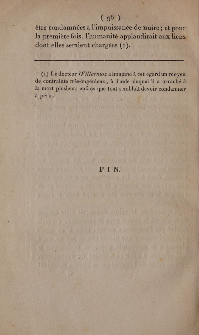 être condamnées à l'impuissance de nuire ; et pour la première fois, l'humanité applaudirait aux liens dont elles seraient chargées (x). (1) Le docteur J#illermoz a imaginé à cet égard un moyen de contrainte très-ingénieux, à l’aide duquel il a arraché à la mort plusieurs enfans que tout semblait devoir condamner à périr. “ FIN.