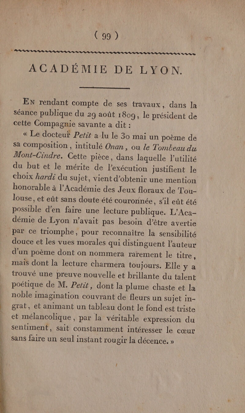 eV DS RER RS RL LV LL LULU R 22% 7 ACADÉMIE DE LYON. EN rendant compte de ses travaux, dans la séance publique du 29 août 1809, le président de cette Compagnie savante a dit : « Le docteur Petit a lu le 30 mai un poème de sa composition, intitulé Onan , Ou le Tombeau du Mont-Cindre. Cette pièce, dans laquelle l'utilité du but et le mérite de l’exécution justifient le choix hardi du sujet, vient d'obtenir une mention honorable à l'Académie des Jeux floraux de Tou- louse, et eût sans doute été couronnée, sil eût été possible d'en faire une lecture publique. L/Aca- démie de Lyon n'avait pas besoin d’être avertie par ce triomphe, pour reconnaître la sensibilité douce et les vues morales qui distinguent l’auteur d’un poème dont on nommera rarement le titre R mais dont la lecture charmera toujours. Elle y a trouvé une preuve nouvelle et brillante du talent poétique de M. Petit, dont la plume chaste et la noble imagination couvrant de fleurs un sujet in- grat, et animant un tableau dont le fond est triste et mélancolique , par la véritable expression du sentiment, sait constamment intéresser le cœur sans faire un seul instant rougir la décence. »