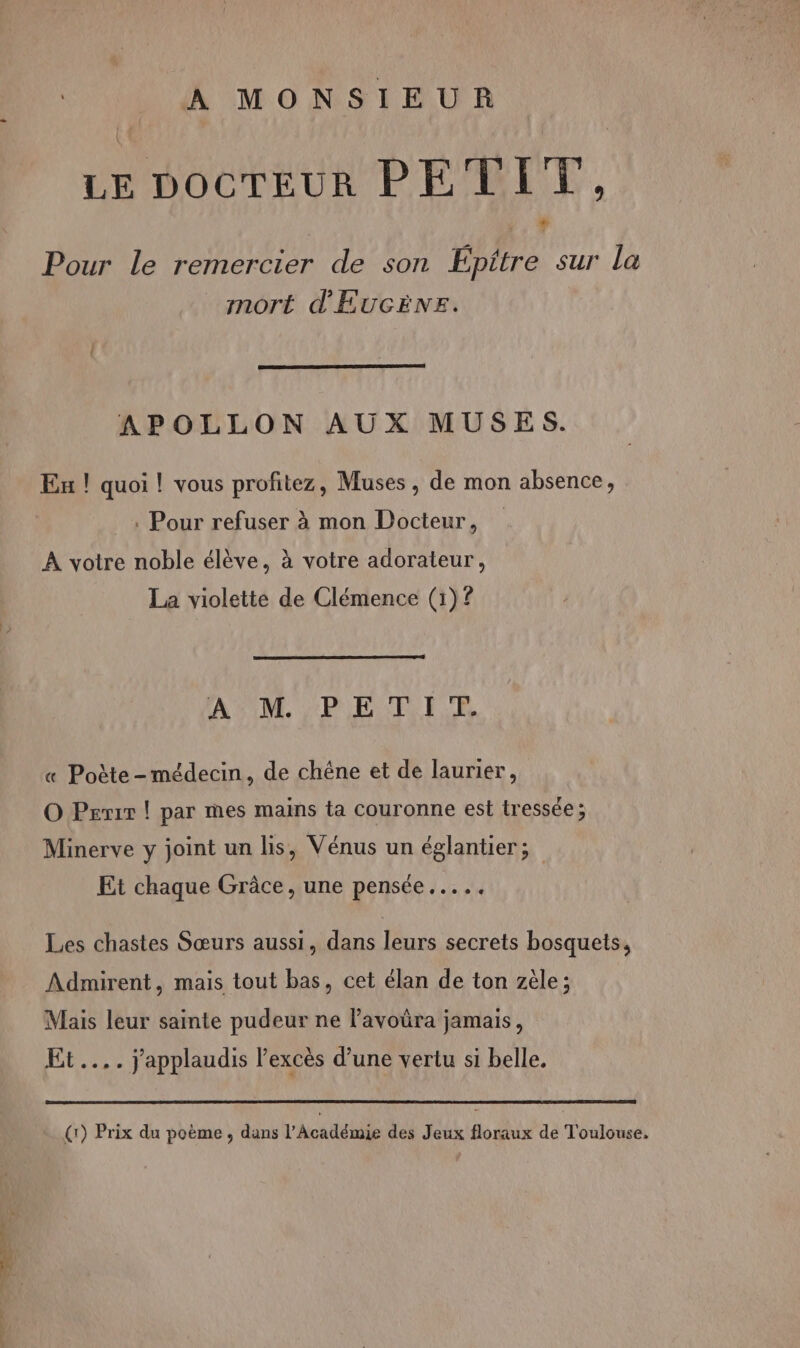 POSE 2 - - A MONSIEUR LE DOCTEUR PETIT, Pour le remercier de son Épitre sur La mort d'ÉUGÈNE. APOLLON AUX MUSES. Eu ! quoi ! vous profitez, Muses , de mon absence, à Pour refuser à mon Docteur, À votre noble élève, à votre adorateur, La violette de Clémence (1)? AFIM. PER IE RE « Poète -médecin, de chëne et de laurier, O Prix | par mes mains ta couronne est tressée ; Minerve y joint un lis, Vénus un églantier; Et chaque Grâce, une pensée... Les chastes Sœurs aussi, dans leurs secrets bosquets, Admirent, mais tout bas, cet élan de ton zèle; Mais leur sainte pudeur ne l’avoüra jamais, Et... j'applaudis l'excès d’une vertu si belle.