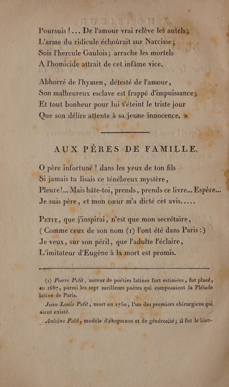 A Poursuis ! .… De l'amour vrai relève les autélss L’arme du ridicule échoürait sur Narcisse A n de Sois l'hercule Gaulois; arrache les mortels | À l'homicide attrait de cet infâme vice. Abhorré de lhymen, détesté de amour, ; Son malheureux esclave est frappé d’impuissances : Et tout bonheur pour lui éteint le triste jour Que son délire attente à sa jeune innocence. à  à à Ét 1 AUX PÈRES DE FAMILLE. O père infortuné ! dans les yeux de ton fils Si jamais tu lisais ce ténébreux mystère, Pleure! Mais hâte-toi, prends, prends ce livre. Espère.. Je suis père, et mon cœur m'a dicté cet avis... Perir, que j'inspirai, n’est que mon secrétaire, ( Comme ceux de son nom (r) Font été dans Paris:) Je veux, sur son péril, que l’adulte Féclaire, L’imitateur d'Eugène à la mort est promis. (x) Pierre Peñf, auteur de poésies latines fort estimées , fut placé, en 1687, parmi les sept meilleurs poètes qui composaient la Pléiade latine de Paris. : ai Jean-Louis Pehit, mort en 5750, l’un des premiers chirurgiens qui aient existé. LU Antoine Petit, modèle d’étoquence et de générosité; il fut le bien-