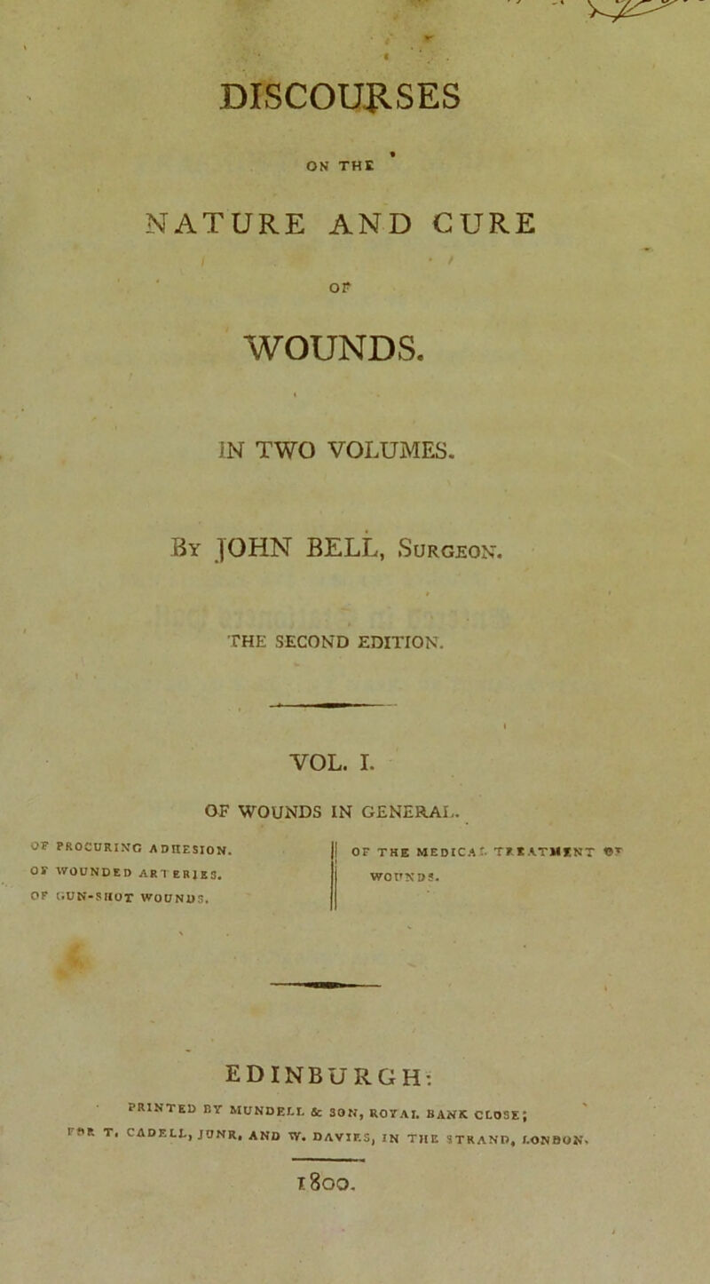 DISCOURSES ON THE NATURE AND CURE OF WOUNDS. IN TWO VOLUMES. By JOHN BELL, Surgeon. THE SECOND EDITION. VOL. I. OF WOUNDS IN GENERAL. OF PROCURING ADHESION. OS' WOUNDED ARTERIES. OF GUN-SHOT WOUNDS. | OF THE MEDICAL TFUTMINT 19T WOUNDS. EDINBURGH: PRINTED BY MUNDEI.I. Sc 30N, ROY AI. BANK CLOSE; I f'P. T, CADELL, JUNR, AND Vf, DAVIP.S, IN THE STRAND, LONDON. l800.