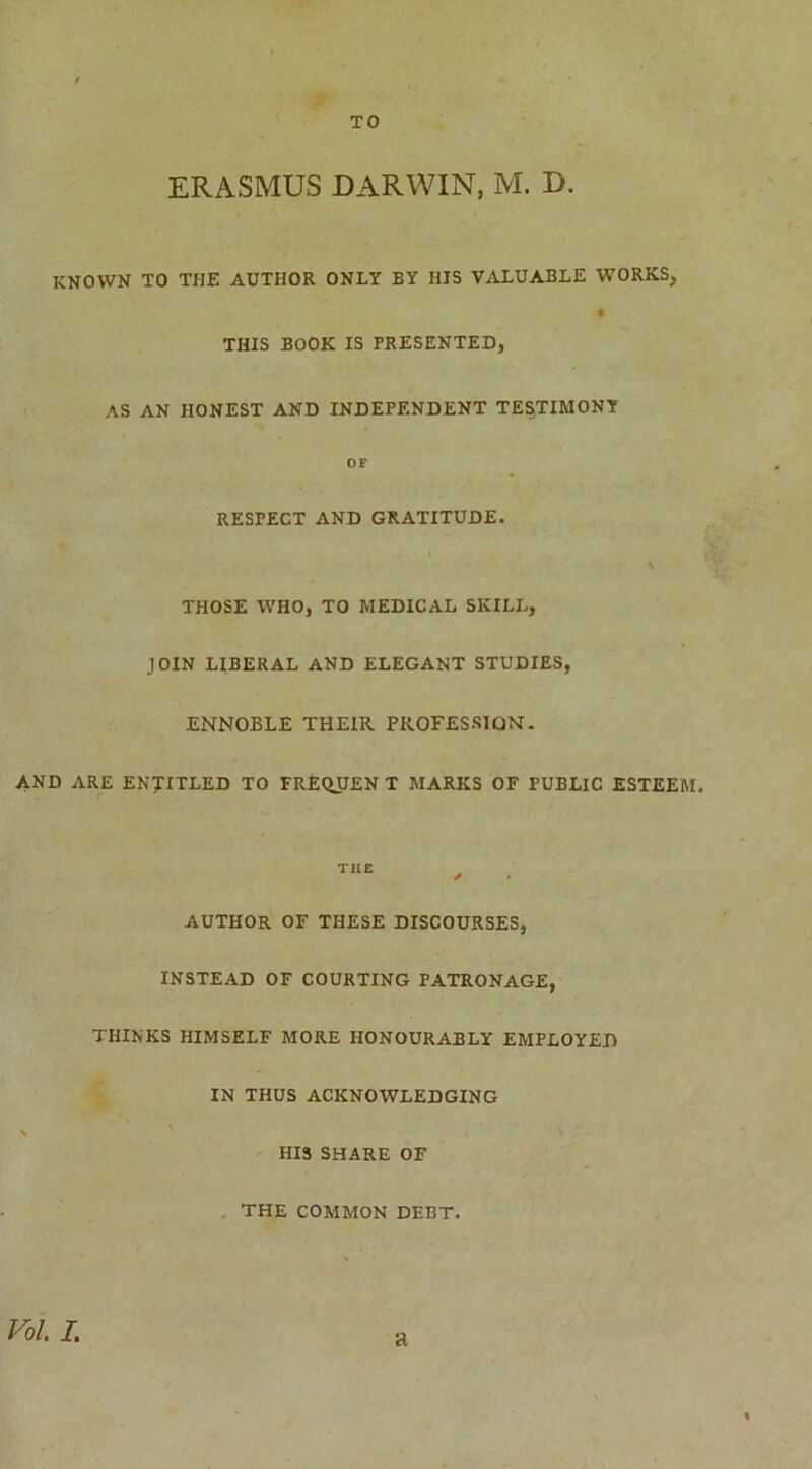 TO ERASMUS DARWIN, M. D. KNOWN TO THE AUTHOR ONLY BY HIS VALUABLE WORKS, * THIS BOOK IS PRESENTED, AS AN HONEST AND INDEPENDENT TESTIMONY OF RESTECT AND GRATITUDE. THOSE WHO, TO MEDICAL SKILL, JOIN LIBERAL AND ELEGANT STUDIES, ENNOBLE THEIR PROFESSION. AND ARE ENTITLED TO FREQUENT MARKS OF PUBLIC ESTEEM. THE * AUTHOR OF THESE DISCOURSES, INSTEAD OF COURTING PATRONAGE, THINKS HIMSELF MORE HONOURABLY EMPLOYED IN THUS ACKNOWLEDGING HIS SHARE OF THE COMMON DEBT. Vol I. a