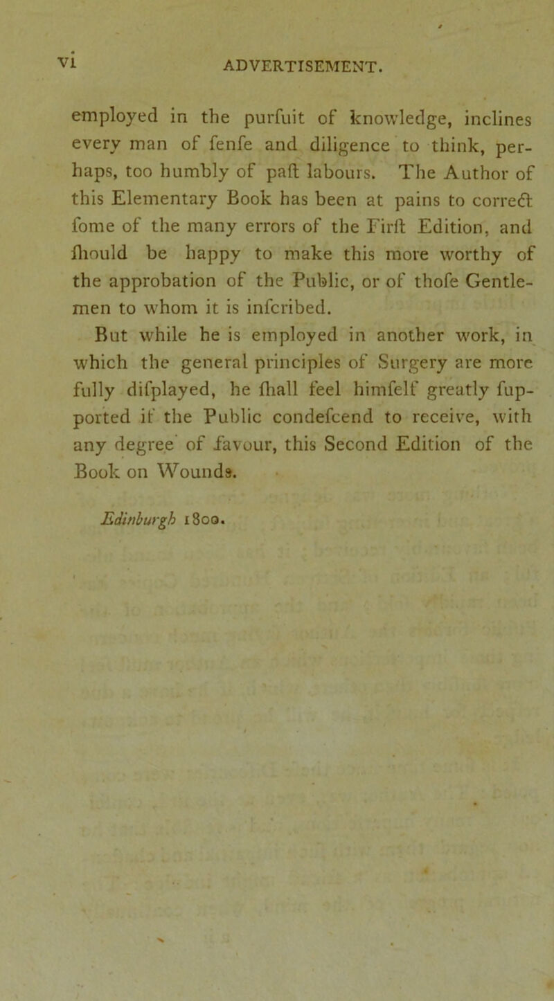 employed in the purfuit of knowledge, inclines every man of fenfe and diligence to think, per- haps, too humbly of pad labours. The Author of this Elementary Book has been at pains to correft fome of the many errors of the Fil'd Edition, and Ihould be happy to make this more worthy of the approbation of the Public, or of thofe Gentle- men to whom it is infcribed. But while he is employed in another work, in which the general principles of Surgery are more fully difplayed, he diall feel himfelf greatly fup- ported if the Public condefcend to receive, with any degree of favour, this Second Edition of the Book on Wounds. Edinburgh x8oo.