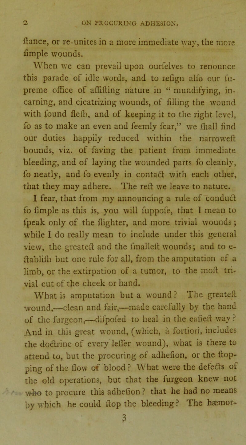 o fiance, or re-unites in a more immediate way, the more fimple wounds. When we can prevail upon ourfelves to renounce this parade of idle words, and to refign alfo our fu- preme office of afiifting nature in “ mundifying, in- carning, and cicatrizing wounds, of filling the wound with found flefli, and of keeping it to the right level, fo as to make an even and feemly fear,” we (hall find our duties happily reduced within the narroweft bounds, viz. of faving the patient from immediate bleeding, and of laying the wounded parts fo cleanly, fo neatly, and fo evenly in contaift with each other, that they may adhere. The reft we leave to nature. I fear, that from my announcing a rule of conduct fo fimple as this is, you will fuppofe, that I mean to lpcak only of the flighter, and more trivial wounds; while I do really mean to include under this general view, the greateft and the fmallcft wounds; and to e- ftablifh but one rule for all, from the amputation of a limb, or the extirpation of a tumor, to the mod tri- vial cut of the cheek or hand. What is amputation but a wound ? The greateft wound,—clean and fair,—made carefully by the hand of the furgeon,—difpofed to heal in the eufieft way ? And in this great wound, (which, a fortiori, includes the doeftrine of every lefier wound), what is there to attend to, but the procuring of adhefion, or the flop- ping of the flow of blood ? What were the defects of the old operations, but that the furgeon knew not who to procure this adhefion ? that he had no means by which he could flop the bleeding ? The haeinor- 3