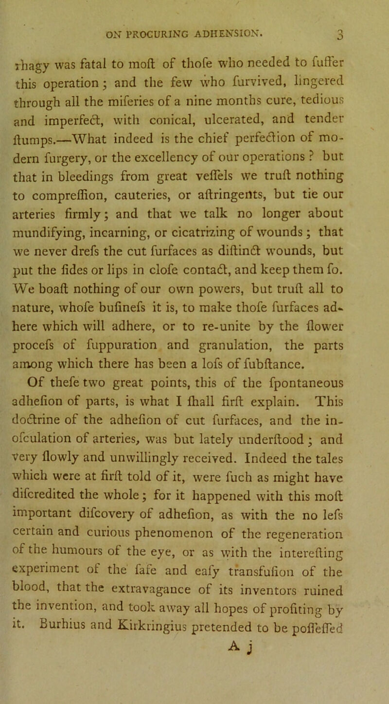 ihagy was fatal to moll of thofe who needed to fuffer this operation; and the few who furvived, lingered through all the miferies of a nine months cure, tedious and imperfect, with conical, ulcerated, and tender dumps.—What indeed is the chief perfection of mo- dern furgery, or the excellency of our operations ? but that in bleedings from great veflels we trull nothing to compreflion, cauteries, or aftringertts, but tie our arteries firmly; and that we talk no longer about mundifying, incarning, or cicatrizing of wounds; that we never drefs the cut furfaces as diftinCt wounds, but put the fides or lips in clofe contact, and keep them fo. We boalt nothing of our own powers, but trull all to nature, whofe bufinefs it is, to make thofe furfaces ad- here which will adhere, or to re-unite by the flower procefs of fuppuration and granulation, the parts among which there has been a lofs of fubftance. Of thefe two great points, this of the fpontaneous adhefion of parts, is what I fliall firfl: explain. This do&rine of the adhefion of cut furfaces, and the in- ofculation of arteries, was but lately underftood ; and Very flowly and unwillingly received. Indeed the tales which were at firfl told of it, were fuch as might have difcredited the whole; for it happened with this mod important difcovery of adhefion, as with the no lefs certain and curious phenomenon of the regeneration of the humours of the eye, or as with the interelling experiment of the fafe and eafy transfufion of the blood, that the extravagance of its inventors ruined the invention, and took away all hopes of profiting by it. Burhius and Kirkringius pretended to be poflefled A j